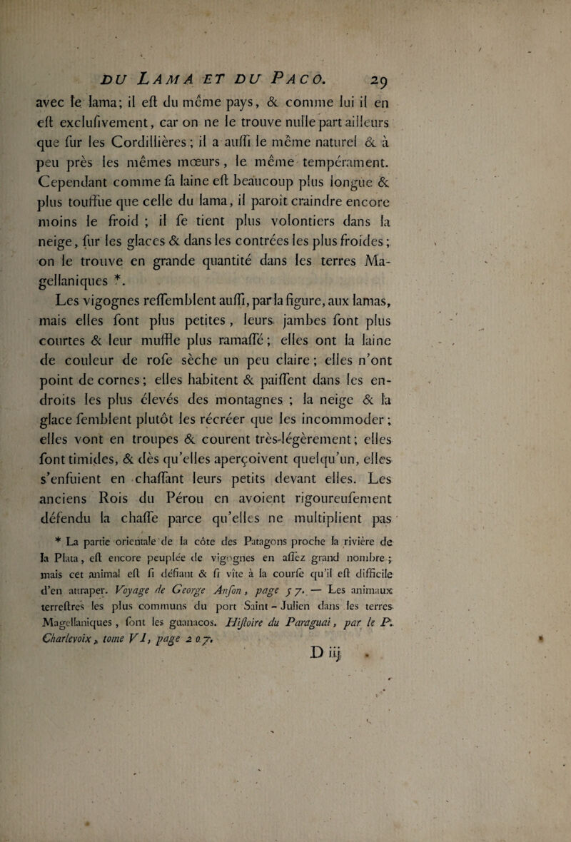 avec îe lama; il eft du meme pays, 6c comme lui il en eft exclusivement, car on ne le trouve nulle part ailleurs que fur les Cordillières ; il a auiïi le même naturel 6c à peu près les mêmes mœurs, le. même tempérament. Cependant comme fi laine eft beaucoup plus longue 6c plus touffue que celle du lama, il paroît craindre encore moins le froid ; il fe tient plus volontiers dans la neige, fur les glaces 6c dans les contrées les plus froides ; on le trouve en grande quantité dans les terres Ma- gellaniques *. Les vigognes reffemblent auffi, parla figure, aux lamas, mais elles font plus petites, leurs jambes font plus courtes 6c leur muftie plus ramaffé ; elles ont la laine de couleur de rofe sèche un peu claire ; elles n’ont point de cornes ; elles habitent 6c paiffent dans les en¬ droits les plus élevés des montagnes ; la neige 6c la glace femblent plutôt les récréer que les incommoder ; elles vont en troupes 6c courent très-légèrement; elles font timides, 6c dès qu’elles aperçoivent quelqu’un, elles s’enfuient en chaffant leurs petits devant elles. Les anciens Rois du Pérou en avoient rigoureufement défendu la chaffe parce qu’elles ne multiplient pas i m • . * La partie orientale'de la côte des Patagons proche la rivière de b Plata, eft encore peuplée de vigognes en allez grand nombre ; mais cet animal eft fi défiant & fi vite à la courfe qu’il eft difficile d’en attraper. Voyage de George Anfon, page y y. — Les animaux terreftres les plus communs du port Saint - Julien dans les terres Magellaniques , font les guanacos. Hijloïre du Paraguai, par le P, Charlevoix> tome VI, page 2 oy. D ii)