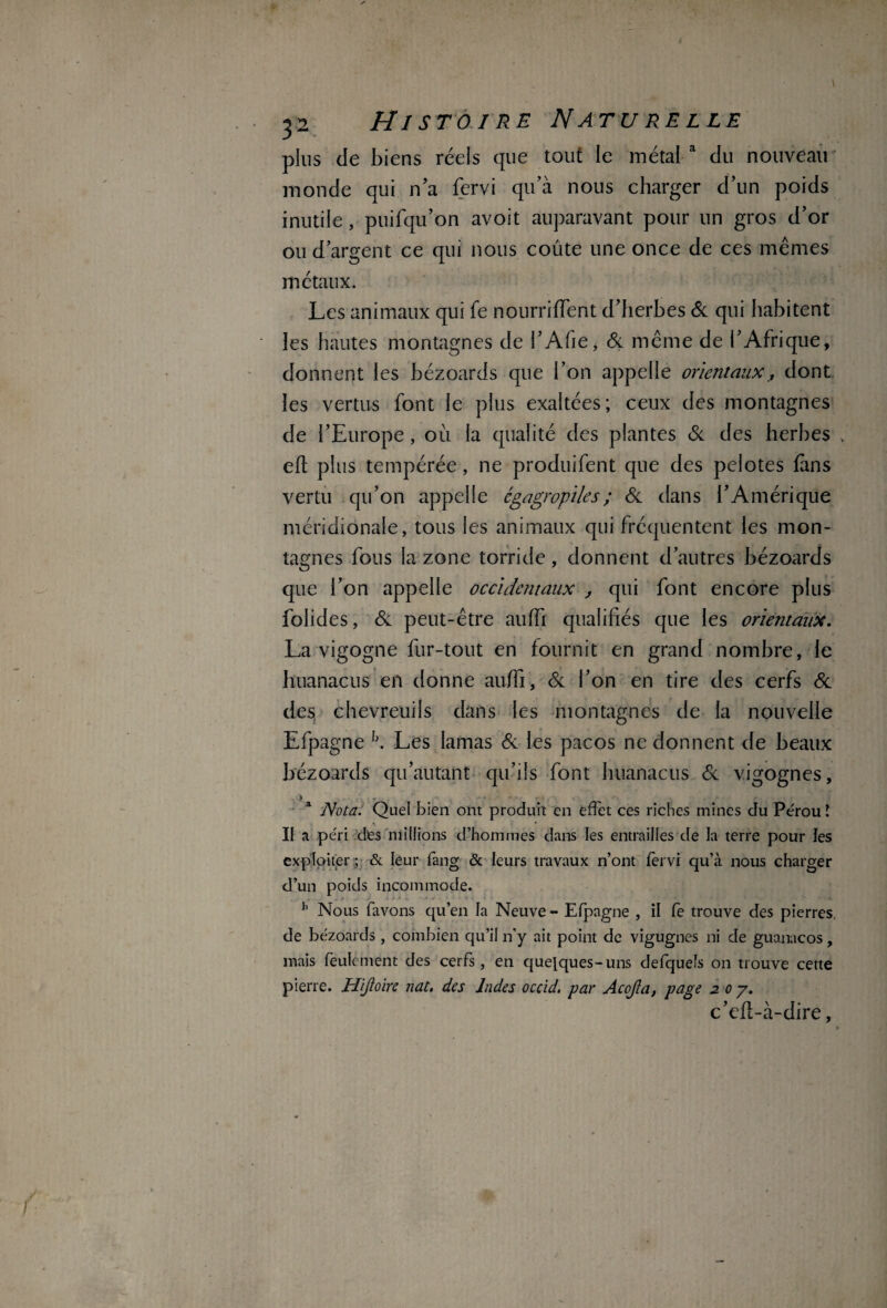 plus de biens réels que tout le métal a du nouveau monde qui n'a fervi qu’à nous charger d’un poids inutile, puifqu’on avoit auparavant pour un gros d’or ou d’argent ce qui nous coûte une once de ces mêmes métaux. Les animaux qui fe nourriffent d’herbes 6c qui habitent les hautes montagnes de l’Afie, 6c même de l’Afrique, donnent les bézoards que l’on appelle orientaux, dont les vertus font le plus exaltées; ceux des montagnes de l’Europe, où la qualité des plantes 6c des herbes eft plus tempérée, ne produifent que des pelotes fans vertu qu’on appelle cgagropiles; 6c dans l’Amérique méridionale, tous les animaux qui fréquentent les mon¬ tagnes fous la zone torride, donnent d’autres bézoards que l’on appelle occidentaux , qui font encore plus folides, 6c peut-être auffi qualifiés que les orientaux. La vigogne fur-tout en fournit en grand nombre, le huanacus en donne auffi, 6c l’on en tire des cerfs 6c des chevreuils dans les montagnes de la nouvelle Efpagne L. Les lamas 6c les pacos ne donnent de beaux bézoards qu’autant qu’ils font huanacus 6c vigognes, .-.I . • v Nota. Quel bien ont produit en effet ces riches mines du Pérou ! \ • Il a péri des millions d’hommes dans les entrailles de la terre pour les exploiter ; & leur fang & leurs travaux n’ont fervi qu’à nous charger d’un poids incommode. 11 Nous favons qu’en la Neuve - Efpagne , il fe trouve des pierres, de bézoards, combien qu’il n'y ait point de vigugnes ni de guanacos, mais feulement des cerfs, en quelques-uns defquels on trouve cette pierre. Hijïoire nat. des Indes occid. par Acojla, page 2 0 7. c’dl-à-dire,