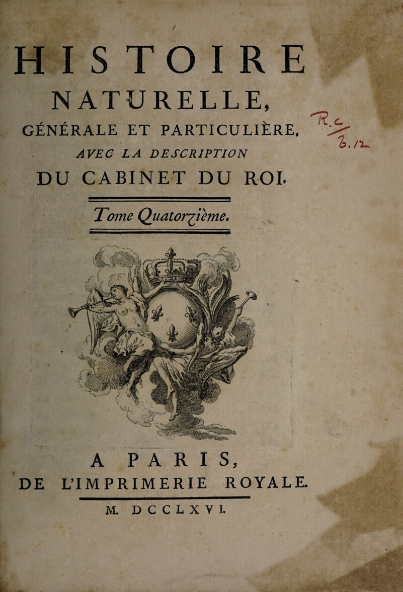 y TO I R E ■m NATURELLE, CÉNÉRALE ET PARTICULIÈRE, AVEC LA DESCRIPTION DU CABINET DU ROI. 'b./'u Tome Quatorzième A PARIS, DE L’IMPRIMERIE ROYALE. M. DCCLXVI.