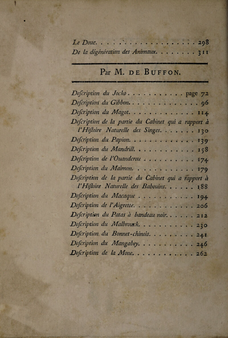 Le Doue. . . » . \ ... ^ . 298 De la dégénération des Animaux.3 11 Par M. DE BuFFON. Defcription du Jocko.page 72 Defcription du Gibbon.9 6 Defcription du Magot.114 Defcription de la partie du Cabinet qui a rapport à VHiftoire Naturelle des Singes.130 Defcription du Papion..139 Defcription du Mandrill..158 Defcription de VOuanderou.174, Defcription du Maimon. 179 Defcription de la partie du Cabinet qui a rapport à VHiftoire Naturelle des Babouins.188 - >• » ** Defcription du Macaque. 194 s Defcription de VAigrette.206 Defcription du Pat as à bandeau noir..212 Defcription du Malbromek. ..230 Defcription_ du Bonnet-chinois.241 Defcription du Mangabey.246