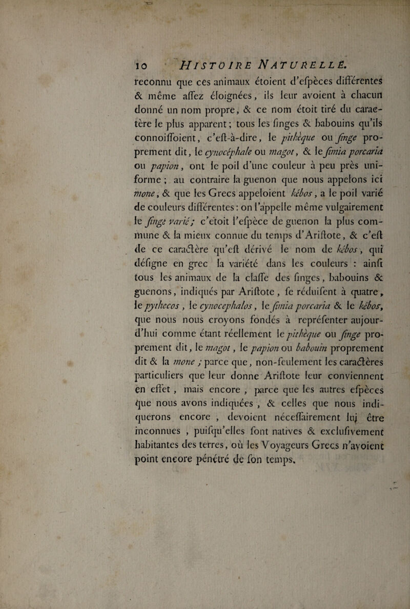 reconnu que ces animaux étoient d’efpèces différentes 6c même affez éloignées, iis leur avoient à chacun donné un nom propre, 6c ce nom étoit tiré du carac¬ tère le plus apparent ; tous les finges 6c babouins qu’ils connoiffoient, c’eft-à-dire, le pithèque ou Jînge pro¬ prement dit, le cynocéphale ou magot, 6c le Jîmia porc aria ou papion, ont le poil d’une couleur à peu près uni¬ forme ; au contraire la guenon que nous appelons ici mone, 6c que les Grecs appeloient kébos, a le poil varié de couleurs différentes : on l’appelle même vulgairement le Jînge varié ; c’étoit l’efpèce de guenon la plus com¬ mune 6c la mieux connue du temps d’Ariflote, 6c c’efl de ce caractère qu’eft dérivé le nom de kébos, qui défigne en grec la variété dans les couleurs : ainfi tous les animaux de la claffe des finges, babouins 6c guenons, indiqués par Ariftote , fe réduifent à quatre, le pythecos , le cy no cep halos, le fnnïa porc aria 6c le kébos-, que nous nous croyons fondés à repréfenter aujour¬ d’hui comme étant réellement le pithèque ou Jînge pro¬ prement dit , le magot, le papion ou babouin proprement dit 6c la mone ; parce que, non-feulement les caraétères particuliers que leur donne Aridote leur conviennent en effet , mais encore , parce que les autres efpèces que nous avons indiquées , 6c celles que nous indi¬ querons encore , dévoient néceffairement luj être inconnues , puifqu’elles font natrves 6c exclufivement habitantes des terres, où les Voyageurs Grecs n’ayoient point encore pénétré tle fon temps.