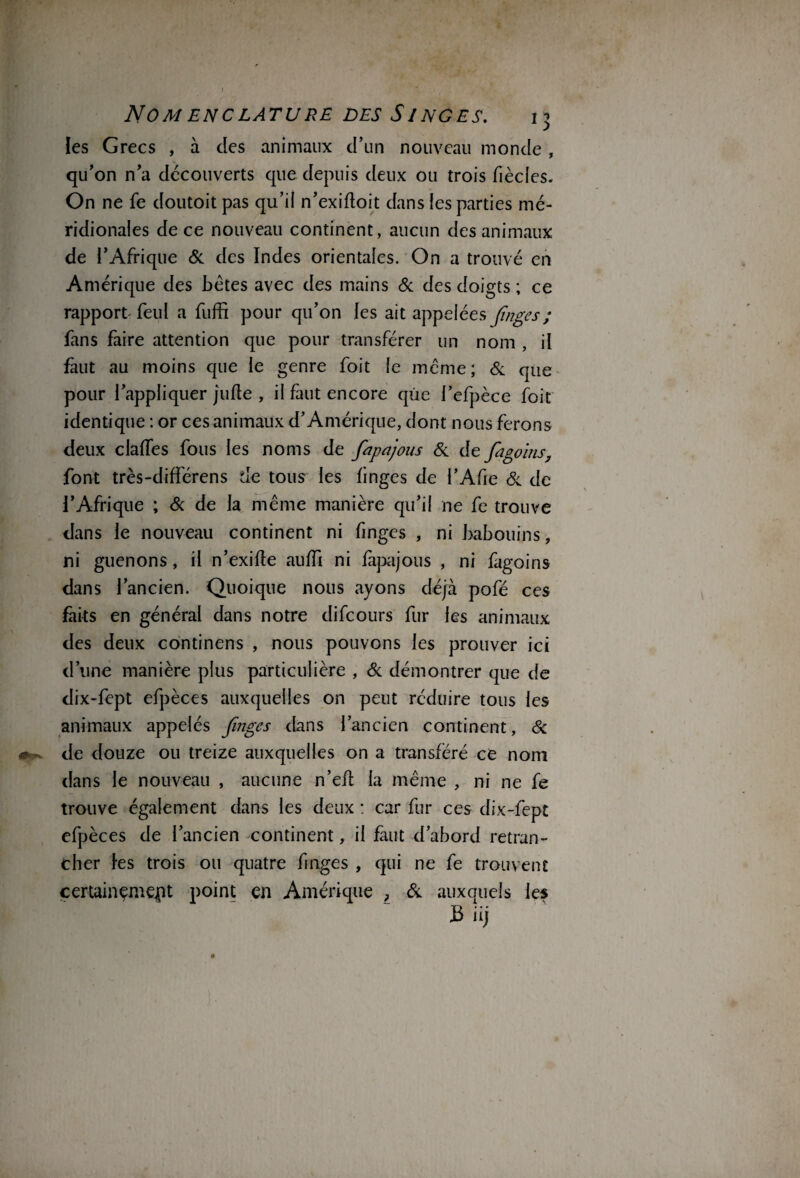 Nomenclature des Singes. 13 les Grecs , à des animaux d’un nouveau monde , qu’on n’a découverts que depuis deux ou trois fiècles. On ne fe doutoit pas qu’il n’exifloit dans les parties mé¬ ridionales de ce nouveau continent, aucun des animaux de l’Afrique & des Indes orientales. On a trouvé en Amérique des bétes avec des mains & des doigts ; ce rapport feul a fuffi pour qu’on les ait appelées fînges; fans faire attention que pour transférer un nom , il faut au moins que le genre foit le même; & que pour l’appliquer jufte , il faut encore que l’efpèce foit identique : or ces animaux d’Amérique, dont nous ferons deux clalfes fous les noms de fapajous & de fagoins, font très-différens de tous les linges de l’Afie & de l’Afrique ; & de la même manière qu’il ne fe trouve dans le nouveau continent ni fînges , ni babouins, ni guenons, il n’exifte auffi ni fapajous , ni fagoins dans l’ancien. Quoique nous ayons déjà pofé ces faits en général dans notre difcours fur les animaux des deux continens , nous pouvons les prouver ici d’une manière plus particulière , & démontrer que de dix-fept efpèces auxquelles on peut réduire tous les animaux appelés fînges dans l’ancien continent, & de douze ou treize auxquelles on a transféré ce nom dans le nouveau , aucune n’efl la même , ni ne fe trouve également dans les deux : car fur ces dix-fept efpèces de l’ancien continent, il faut d’abord retran¬ cher les trois ou quatre fînges , qui ne fe trouvent certainement point en Amérique L & auxquels les B iij