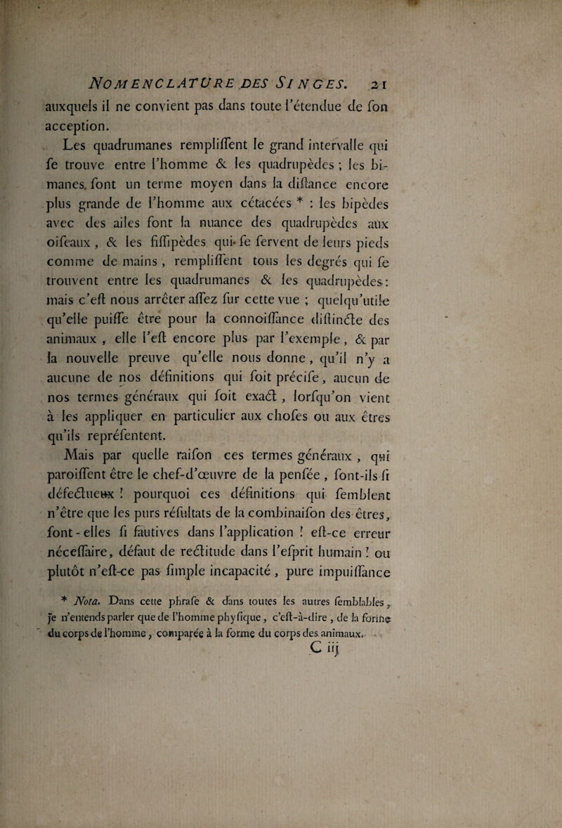 auxquels il ne convient pas dans toute l’étendue de fon acception. Les quadrumanes remplirent le grand intervalle qui fe trouve entre l’homme Si les quadrupèdes ; les bi¬ manes. font un terme moyen dans la diflance encore plus grande de l’homme aux cétacées * : les bipèdes avec des ailes font la nuance des quadrupèdes aux oifeaux , Si les fiiTipèdes qui* fe fervent de leurs pieds comme de mains , rempliffent tous les degrés qui fe trouvent entre les quadrumanes Si les quadrupèdes: mais c’eft nous arrêter affez fur cette vue ; quel qu’utile qu’elle puiffe être pour la connoiffance difîinéle des animaux , elle i’eft encore plus par l’exemple, Si par la nouvelle preuve qu’elle nous donne , qu’il n’y a aucune de nos définitions qui foit précife, aucun de nos termes généraux qui foit exaél , iorfqu’on vient à les appliquer en particulier aux chofes ou aux êtres qu’ils repréfentent. Mais par quelle raifon ces termes généraux , qui paroiffent être le chef-d’œuvre de la penfée , font-ils fi défeéluettx ! pourquoi ces définitions qui femblent n’être que les purs réfultats de la combinaifon des êtres, font-elles fi fautives dans l’application î eft-ce erreur néceffaire, défaut de reélitude dans l’efprit humain l ou plutôt n’eft-ce pas fimple incapacité , pure impuiffance * Nota. Dans cette phrafe & dans toutes les autres femblables, Je n’entends parler que de l’homme phyfique, c’eft-à-dire , de ta forme du corps de l’homme, comparée à la forme du corps des. animaux. C üj