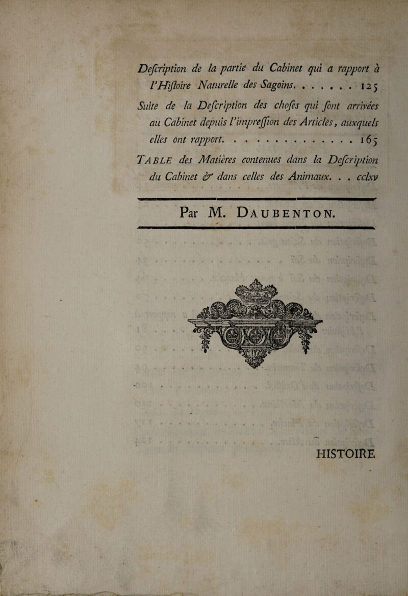 Defcriptïon de la partie du Cabinet qui a rapport à VHïfloire Naturelle des Sagoins.125 Suite de la Defcriptïon des chofes qui font arrivées au Cabinet depuis Vimpreffion des Articles, auxquels elles ont rapport.165 Table des Matières contenues dans la Defcription du Cabinet if dans celles des Animaux. . . cclxv Par M. Daubenton. HISTOIRE