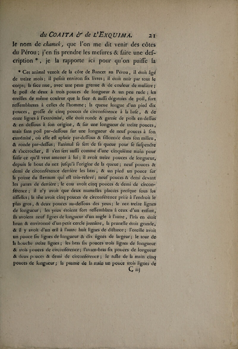 le nom cle chatnek, que l’on me dit venir des côtes du Pérou ; j’en fis prendre les mefures & faire une des¬ cription *, je la rapporte ici pour qu’on puifie la * Cet animal venoit de la côte de Bancet au Pérou, il étoit âgé de treize mois ; il pefoit environ lîx livres ; il étoit noir par tout le corps; la face nue, avec une peau grenue & de couleur de mulâtre; le poil de deux à trois pouces de longueur & un peu rude ; les oreilles de même couleur que la face & aulîi dégarnies de poil, fort relfemblantes à celles de l’homme ; la queue longue d’un pied dix pouces , grolïe de cinq pouces de circonférence à la baie, & de onze lignes à l’extrémité, elle étoit ronde & garnie de poils en deffus & en defîous à Ion origine, & fur une longueur de treize pouces, mais fans poil par-deffous fur une longueur de neuf pouces à fon extrémité, où elle eft aplatie par-defîous & fillonnée dans fon milieu, & ronde par-deifus ; l’animal fe lert de fa queue pour fe fu(pendre & s’accrocher ^ il s’en fert aufli comme d’une cinquième main pour faifir ce qu’il veut amener à lui ; il avoit treize pouces de longueur, depuis le bout du nez jufqu’à l’origine de la queue ; neuf pouces & demi de circonférence derrière les bras , & un pied un pouce fur la pointe du fternum qui eft très-relevé; neuf pouces & demi devant les pattes de derrière ; le cou avoit cinq pouces & demi de circon¬ férence ; il n’y avoit que deux mamelles placées prefque fous les niflellcs ; la tête avoit cinq pouces de circonférence priée à l’endroit le plus gros, & deux pouces au-delfous des yeux ; le nez treize lignes de longueur ; les yeux étoient fort reflemblans à ceux dsun enfant, ils avoient neuf lignes de longueur d’un angle à l’autre , l’iris en étoit brun & environné d’un petit cercle jaunâtre, la prunelle étoit grande, & il y avoit d’un œil à l’autre huit lignes de diftance ; l’oreille avoit un pouce fix lignes de longueur & dix lignes de largeur; le tour de la bouche treize lignes ; les bras fix pouces trois lignes de longueur & trois pouces de circonférence; l’avant-bras fix pouces de longueur & deux p< uces & demi de circonférence ; le relie de la main cinq pouces de longueur ; la paume de la main un pouce trois lignes de