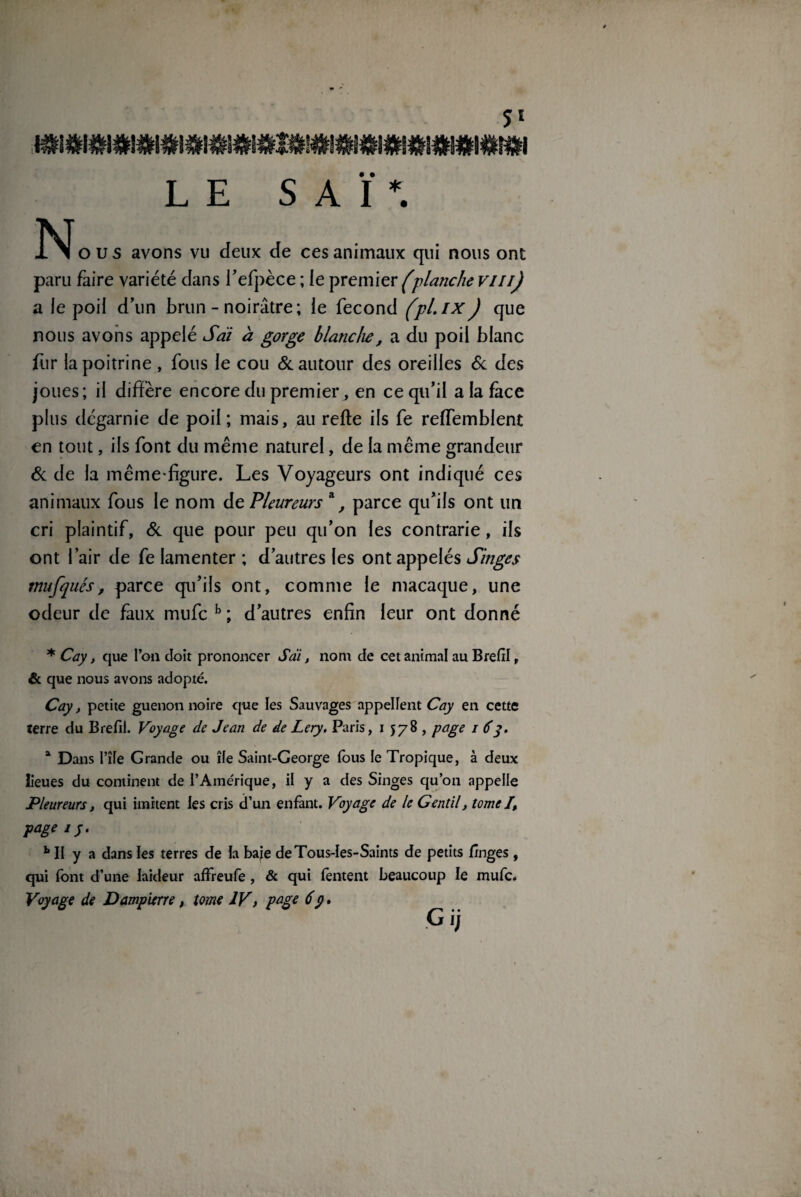 LE SAÏ*. 1 Mous avons vu deux de ces animaux qui nous ont paru faire variété dans l’efpèce ; le premier (planche vmj a ie poil d’un brun - noirâtre; le fécond fpl.ixJ que nous avons appelé S ai à gorge blanche, a du poil blanc fur la poitrine , fous le cou & autour des oreilles & des joues; il diffère encore du premier, en ce qu’il a la face plus dégarnie de poil; mais, au refte ils fe reffemblent en tout, ils font du même naturel, de la même grandeur 6c de la même-figure. Les Voyageurs ont indiqué ces animaux fous le nom de Pleureurs a, parce qu’ils ont un cri plaintif, 8c que pour peu qu’on les contrarie, ils ont l’air de fe lamenter ; d’autres les ont appelés Singes mu [ques, parce qu’ils ont, comme le macaque, une odeur de faux mufc h ; d’autres enfin leur ont donné * Cay, que l’on doit prononcer Sai, nom de cet animal au Brefil, & que nous avons adopté. Cay, petite guenon noire que les Sauvages appellent Cay en cette terre du Brefil. Voyage de Jean de de Lery. Paris, 1578, page 1 6y. a Dans l’île Grande ou île Saint-George fous le Tropique, à deux lieues du continent de l’Amérique, il y a des Singes qu’on appelle Pleureurs, qui imitent les cris d’un enfant. Voyage de le Gentil, tome I, page 1 y. h II y a dans les terres de la baie deTous-Ies-Saints de petits finges , qui font d’une laideur affreufe , & qui Tentent beaucoup le mufc. Voyage de Dampierre, tome IV, page 6y. G ij