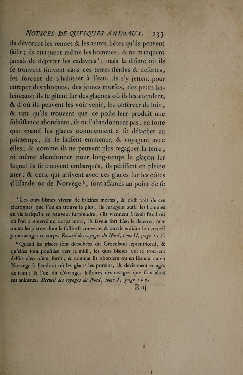 ils dévorent les rennes & les autres bêtes qu’ils peuvent faifir; ils attaquent meme les hommes, & ne manquent jamais de déferrer les cadavresa ; mais la difette où ils fe trouvent fouvent dans ces terres rtériles & défertes, les forcent de s’habituer à l’eau, ils s’y jettent pour attraper des phoques, des jeunes morfes, des petits ba¬ leineaux; ils fe gîtent fur des glaçons où ils les attendent, & d’où ils peuvent les voir venir, les obferver de loin, & tant qu’ils trouvent que ce porte leur produit une fubfirtance abondante, ils ne l’abandonnent pas ; en forte que quand les glaces commencent à fe détacher ail printemps, ils fe lairtent emmener, & voyagent avec elles; & comme ils ne peuvent plus regagner la terre , ni même abandonner pour long-temps le glaçon fur lequel ils fe trouvent embarqués, ils périffent en pleine mer ; Si ceux qui arrivent avec ces glaces fur ies côtes dliïande ou de Norvège13, font affamés au point de fe 1 Les ours blancs vivent cle baleines mortes , & c’eft près de ces charognes que l’on en trouve le plus ; ils mangent aurti les hommes en vie lorfqu’ils en peuvent furprendre ; s’ils viennent à fentir l’endroit où l’on a enterré un corps mort, ils bavent fort bien le déterrer, ôter toutes les pierres dont la forte eft couverte, & ouvrir enfuite le cercueil pour manger ce corps. Recueil des voyages du Nord, tome II, page 11 6. 1 Quand les glaces (ont détachées du Groenland feptentrional, & qu’elles font pouffées vers le midi, les qurs blancs qui le trouvent deffus n’en ofent fortir, & comme ils abordent ou en Mande ou en Norvège à l’endroit où les glaces les portent, ils deviennent enragés de faim ; & l’on dit d’étranges hirtoires des ravages que font alors çes animaux. Recueil des voyages du Nord, tome 1, page i o o. Riij i A» I