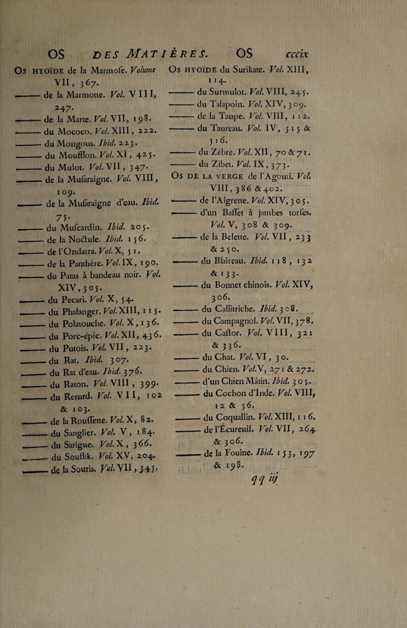 Os HYOÏDE de la Marmofe. Volume VII, 367. --de la Marmotte. Vol. VIII, 247. de la Marte. Vol. VII, 198. •-du Mococo. Vol. XIII, 22.2. — — du Mongous. Ibid. 223. --du Moufflon. Vol. XI, 425. .-du Mulot. Vol. VII, 347» — .— de la Mufaraigne. Vol. VIII, 109. — _de la Mufaraigne d’eau. Ibid. 75- — -du Mufcardin. Ibid. 205. --de la Nodule. Ibid. 1 5 6. --de l’Ondatra. Vol. X, 51. ,-de la Panthère. Vol. IX, 190. ,, du Patas à bandeau noir. Vol. XIV,305. »-- du Pécari. Vol. X, 5 4. «_du Phalanger. Vol.XIII, 1 1 5. «_- du Polatouche. Vol. X , 1 3 6. x du Porc-épic. Vol. XII, 436. -du Putois. Vol. VII, 223. __du Rat. Ibid. 307. __. du Rat d’eau. Ibid, 6. «_du Raton. Vol. VIII , 399» ,_- du Renard. Vol. VII, 102 & 103. — de la Roufîette. Vol. X, 82. __du Sanglier. Vol. V, 184. — du Sarigue. Vol.X , 366. ___ du Souflik. Vol. XV, 204. de la Souris. Vol- VII ,345» Os hyoïde du Surikate. Vol. XIII, 1 1 4. -du Surmulot. Vol. VIII, 245. -du Talapoin. Vol. XIV, 3 09. -de la Taupe. Vol. VIII, 1 1 2. -du Taureau. Vol. IV, 5 1 5 6c 51 6. -du Zèbre. Vol. XII, 70 & 71. ■-du Zibet. Vol. IX, 373. OS DE LA VERGE de l’AgOUti. Vol. VIII, 3 86 & 402. de l’Aigrette. Vol. XIV, 305. d’un BafTet à jambes torfes. Vol. V, 3 08 & 3 09. de la Belette. Vol. VII, 233 & 2 5 o. du Blaireau. Ibid. 118, 132 & 133. du Bonnet chinois. Vol. XIV, 306. ■ du Callitriche. Ibid. 308. ■ du Campagnol. Vol. VII, 378, ■ du Caflor. Vol. VIII, 321 & 33d. - du Chat. Vol. VI, 3 o. - du Chien. Vol.\, 271 & 272. - d’un Chien Mâtin. Ibid. 305. - du Cochon d’Inde. Vol. VIII, 1 2 & 5 6. - du Coquallin. Vol. XIII, 11 6. - de l’Écureuil. Vol. VII, 264 & 306. - de la Fouine. Ibid. 133, 197 & 198. qq /ÿ f t ' \