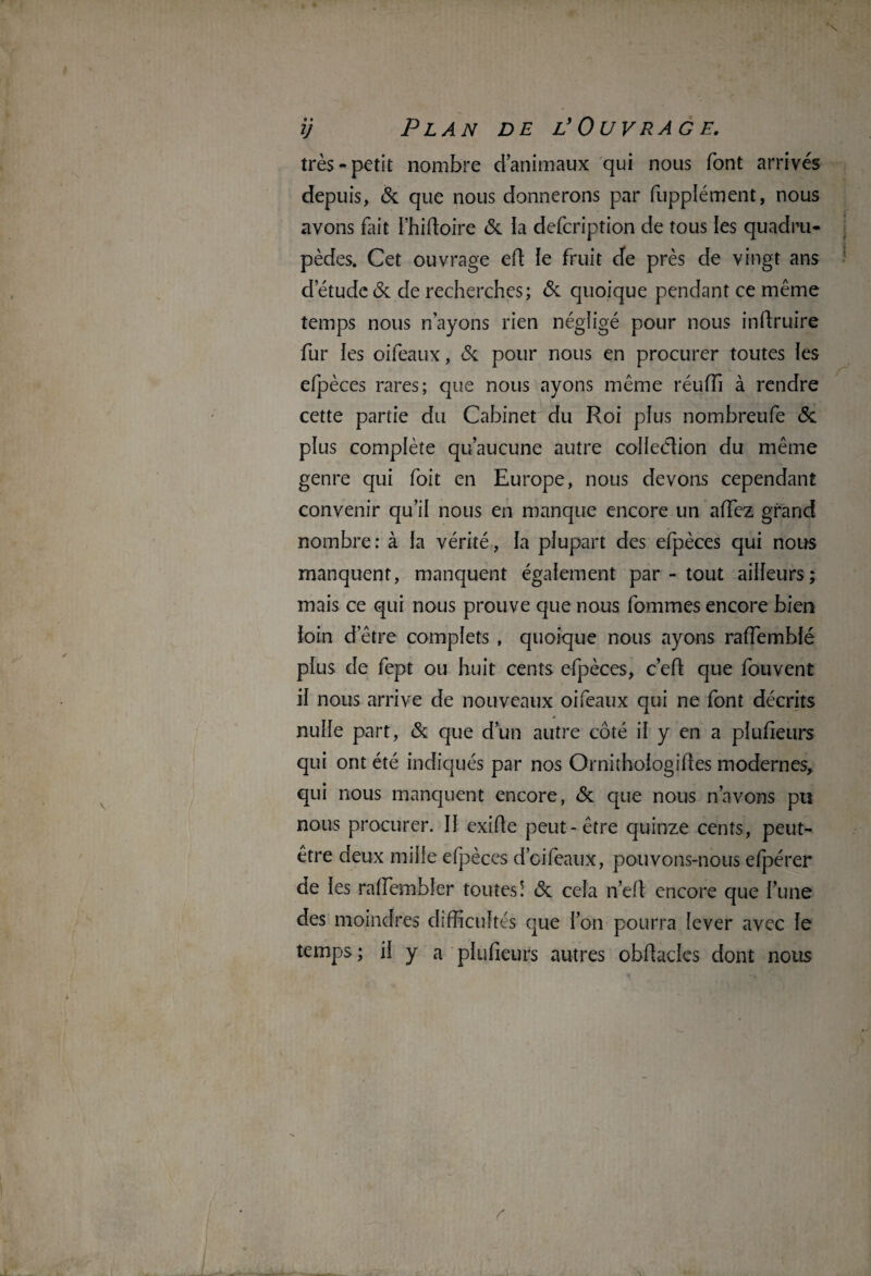 très-petit nombre d’animaux qui nous font arrivés depuis, & que nous donnerons par fupplément, nous avons fait I’hidoire & la defcription de tous les quadru¬ pèdes. Cet ouvrage ed le fruit de près de vingt ans detude& de recherches; & quoique pendant ce même temps nous n’ayons rien négligé pour nous indruire fur les oifeaux, & pour nous en procurer toutes les efpèces rares; que nous ayons même réufîî à rendre cette partie du Cabinet du Roi plus nombreufe & plus complète qu’aucune autre collection du même genre qui foit en Europe, nous devons cependant convenir qu’il nous en manque encore un adez grand nombre : à la vérité, la plupart des efpèces qui nous manquent, manquent également par - tout ailleurs; mais ce qui nous prouve que nous fommes encore bien loin detre complets , quoique nous ayons rafTemblé plus de fept ou huit cents efpèces, c’ed que fouvent il nous arrive de nouveaux oifeaux qui ne font décrits nulle part, & que d’un autre côté il y en a plufieurs qui ont été indiqués par nos Ornithologides modernes, qui nous manquent encore, & que nous n’avons pu nous procurer. 11 exide peut-être quinze cents, peut- être deux mille efpèces d’oifeaux, pouvons-nous efpérer de les radembler toutes! & cela n’ed encore que l’une des moindres difficultés que l’on pourra lever avec le temps; il y a plufieurs autres obdadcs dont nous s