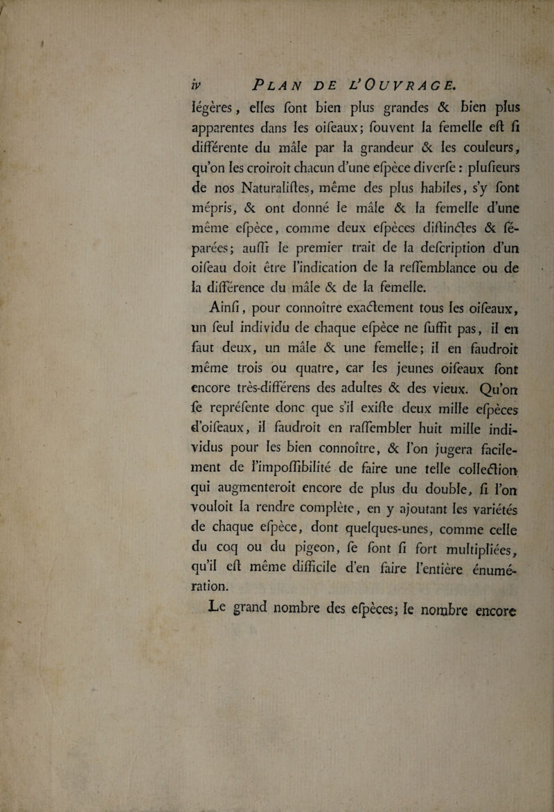 légères, elles font bien plus grandes & bien plus apparentes dans ies oifeaux; fouvent fa femelle eft fi différente du mâle par la grandeur & les couleurs, qu’on fes croiroit chacun d’une efpèce diverfe : pfufieurs de nos Naturaiiftes, même des plus habiles, s’y font mépris, & ont donné le mâfe & fa femelle d’une même efpèce, comme deux efpèces difiinéles & fé- parées; auffi fe premier trait de fa defcription d’un oifeau doit être l’indication de fa reffembfance ou de fa différence du mâle & de fa femeffe. Ainfi, pour connoître exaélement tous fes oifeaux, un feuf individu de chaque efpèce ne fuffit pas, if en faut deux, un mâfe & une femeffe; if en faudroit même trois ou quatre, car fes jeunes oifeaux font encore très-différens des adultes & des vieux. Qu’on fe repréfente donc que s’il exifie deux miffe efpèces d’oifeaux, if faudroit en raffembler huit mille indi¬ vidus pour fes bien connoître, & l’on jugera facile¬ ment de Fimpoffibilité de faire une telle colledion qui augmenteroit encore de plus du double, fi l’on voufoit fa rendre complète, en y ajoutant les variétés de chaque efpèce, dont quelques-unes, comme celle du coq ou du pigeon, fe font fi fort multipliées, qu’il efi même difficile d’en faire l’entière énumé¬ ration. Le grand nombre des efpèces; le nombre encore