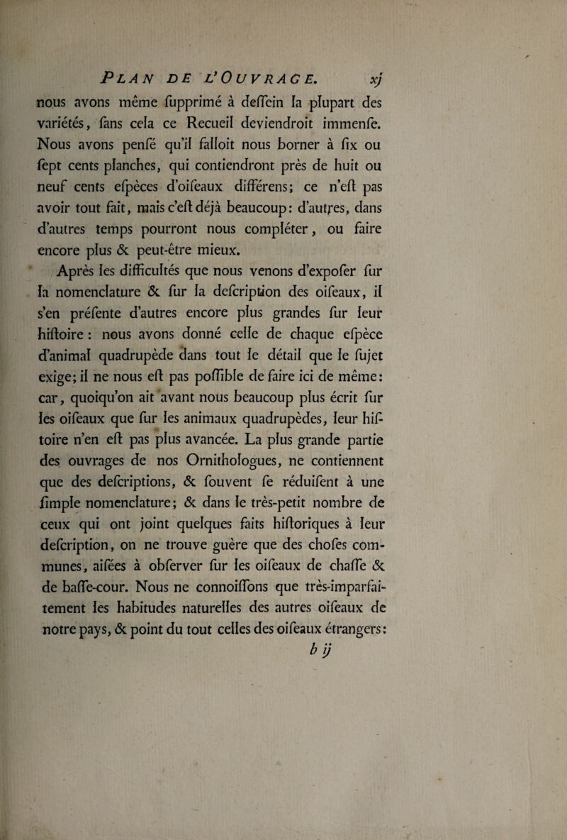 nous avons même fupprimé à deffein la plupart des variétés, fans cela ce Recueil deviendroit immenfe. Nous avons penfé qu’il faîloit nous borner à fix ou fept cents planches, qui contiendront près de huit ou neuf cents efpèces d’oifeaux différens; ce neft pas avoir tout fait, maisc’eftdéjà beaucoup: d’autres, dans d’autres temps pourront nous compléter, ou faire encore plus & peut-être mieux. Après ies difficultés que nous venons d’expofer fur la nomenclature & fur la defcription des oifeaux, il s’en préfente d’autres encore plus grandes fur leur hiftoire : nous avons donné celle de chaque efpèce d’animal quadrupède dans tout le détail que le fujet exige; il ne nous eft pas poffible de faire ici de même: car, quoiqu’on ait avant nous beaucoup plus écrit fur les oifeaux que fur les animaux quadrupèdes, leur hif toire n’en efl: pas plus avancée. La plus grande partie des ouvrages de nos Ornithologues, ne contiennent que des defcriptions, & fou vent fe réduifent à une fimple nomenclature ; & dans le très-petit nombre de ceux qui ont joint quelques faits hiftoriques à leur defcription, on ne trouve guère que des chofes com¬ munes, aifées à obferver fur les oifeaux de chaffie &. de baffe-cour. Nous ne connoiffons que très-imparfai¬ tement les habitudes naturelles des autres oifeaux de notre pays, & point du tout celles des oifeaux étrangers: bij