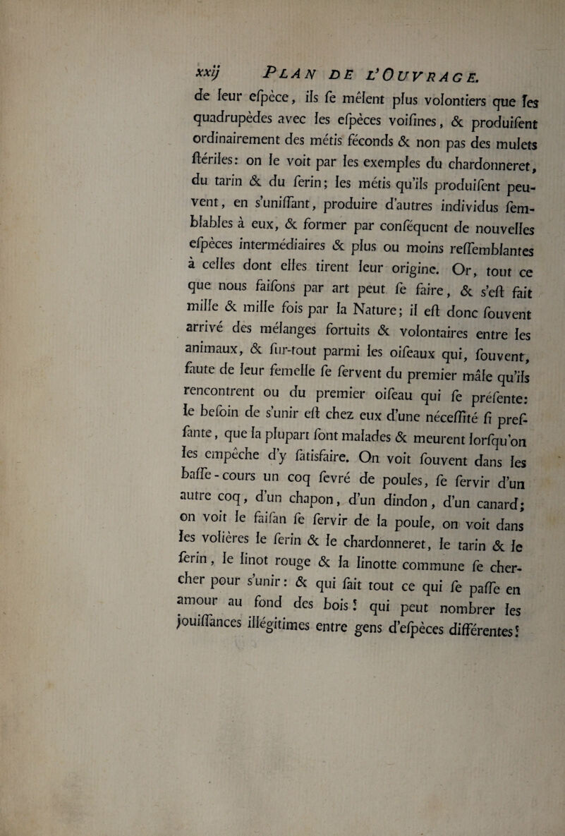 de leur cfpc-ce, ils fe mêlent plus volontiers que Tes quadrupèdes avec les efpèces voifines, & produifent ordinairement des métis féconds & non pas des mulets ftériles: on le voit par les exemptes du chardonneret, du taiin & du ferin; les métis qu’ils produifent peu¬ vent, en s'unifiant, produire d’autres individus fem- bfables à eux, & former par conféquent de nouvelles efpèces intermédiaires & plus ou moins reffemblantes à celles dont elles tirent leur origine. Or, tout ce que nous faifbns par art peut fe faire, & sert fait mille & mille fois par la Nature ; il ert donc fouvent arrivé des mélanges fortuits & volontaires entre les animaux, & fur-tout parmi les oifeaux qui, fouvent, faute de leur femelle fe fervent du premier mâle qu’ils rencontrent ou du premier oifeau qui fe préfente: le befoin de s’unir ert chez eux d’une nécefllté fi pref- fante, que la plupart font malades & meurent forfqu’on les empêche d’y fatisfaire. On voit fouvent dans les baffe-cours un coq fevré de poules, fe fervir d’un autre coq, d’un chapon, d’un dindon, d’un canard; on voit le faifan fe fervir de fa poule, on voit dans les volières le ferin & le chardonneret, le tarin & le ferin, le hnot rouge & la linotte commune fe cher¬ cher pour s’unir : & qui fait tout ce qui fe parte en amour au fond des bois î qui peut nombrer les jouiffances illégitimes entre gens d’efpèces différentes!