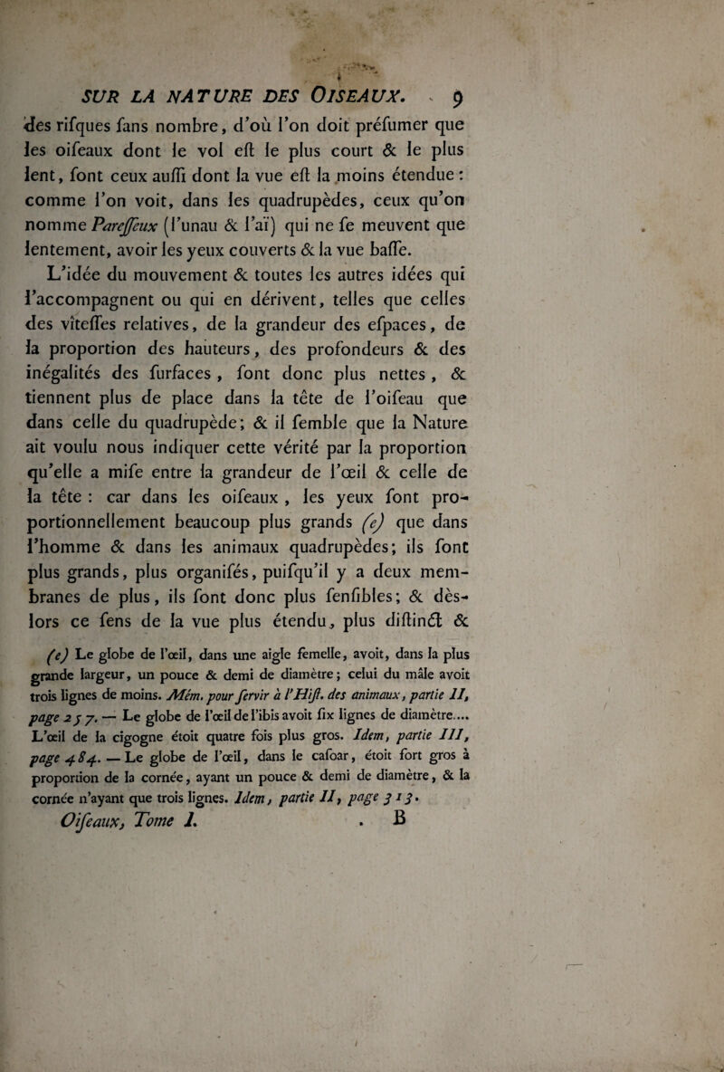 L - y* ' • *» , ' SUR LA NATURE DES OISEAUX. s 9 <Ies rifques fans nombre, d’où l’on doit préfumer que les oifeaux dont le vol eft le plus court 6c le plus lent, font ceux aufïï dont la vue eft la moins étendue : comme l’on voit, dans les quadrupèdes, ceux qu’on nomme (l’unau 6c l’aï) qui ne fe meuvent que lentement, avoir les yeux couverts & la vue baffe. L’idée du mouvement & toutes les autres idées qui l’accompagnent ou qui en dérivent, telles que celles des vîtefles relatives, de la grandeur des efpaces, de la proportion des hauteurs, des profondeurs 6c des inégalités des furfaces , font donc plus nettes , 6c tiennent plus de place dans la tête de l’oifeau que dans celle du quadrupède ; 6c il femble que la Nature ait voulu nous indiquer cette vérité par la proportion qu’elle a mife entre la grandeur de l’œil 6c celle de la tête : car dans les oifeaux , les yeux font pro¬ portionnellement beaucoup plus grands fe) que dans l’homme 6c dans les animaux quadrupèdes; ils font plus grands, plus organifés, puifqu’il y a deux mem¬ branes de plus, ils font donc plus fenfibles; 6c dès- lors ce fens de la vue plus étendu, plus diftinél 6c (e) Le globe de l’œil, dans une aigle femelle, avoit, dans la plus grande largeur, un pouce & demi de diamètre ; celui du mâle avoit trois lignes de moins. Mém. pour fervir a l’HiJl. des animaux, partie II, page 257. — Le globe de l’œii de l’ibis avoit fix lignes de diamètre.... L’œil de la cigogne étoit quatre fois plus gros. Idem, partie III, page 4 84. — Le globe de l’œil, dans le cafoar, étoit fort gros à proportion de la cornée, ayant un pouce & demi de diamètre, & la cornée n’ayant que trois lignes. Idem, partie II, page 313. Oifeaux, Tome L . B 1