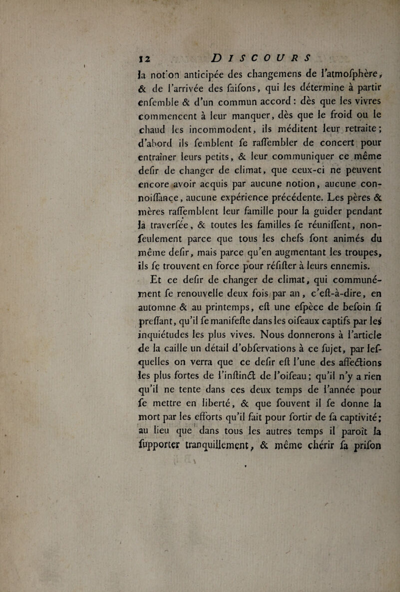 la not'on anticipée des changemens de l’atmofphère, & de l'arrivée des faifons, qui les détermine à partir enfemble & d’un commun accord : dès que les vivres commencent à leur manquer, dès que le froid ou le chaud les incommodent, ils méditent leur retraite; d’abord ils femblent fe raffembler de concert pour entraîner leurs petits, & leur communiquer ce même defir de changer de climat, que ceux-ci ne peuvent encore avoir acquis par aucune notion, aucune con- noiffance, aucune expérience précédente. Les pères & mères rafîèmblent leur famille pour la guider pendant la traverfée, & toutes les familles fe réuniffent, non- feulement parce que tous les chefs font animés du même defir, mais parce qu’en augmentant les troupes, ils fe trouvent en force pour réfifter à leurs ennemis. Et ce defir de changer de climat, qui communé¬ ment fe renouvelle deux fois par an, c’eil-à-dire, en automne & au printemps, efl une efpèce de befoin fi prefîant, qu’il femanifefle dans les oifeaux captifs par les inquiétudes les plus vives. Nous donnerons à l’article de la caille un détail d’obfervations à ce fujet, par Jef- quelles on verra que ce defir eft l’une des affections les plus fortes de i’inllinét de l’oifeau; qu’il n’y a rien qu’il ne tente dans ces deux temps de l’année pour fe mettre en liberté, & que fouvent il fe donne la mort par les efforts qu’il fait pour fortir de fa captivité; au lieu que dans tous les autres temps il paroît la fupporter tranquillement, & même chérir fa prifon