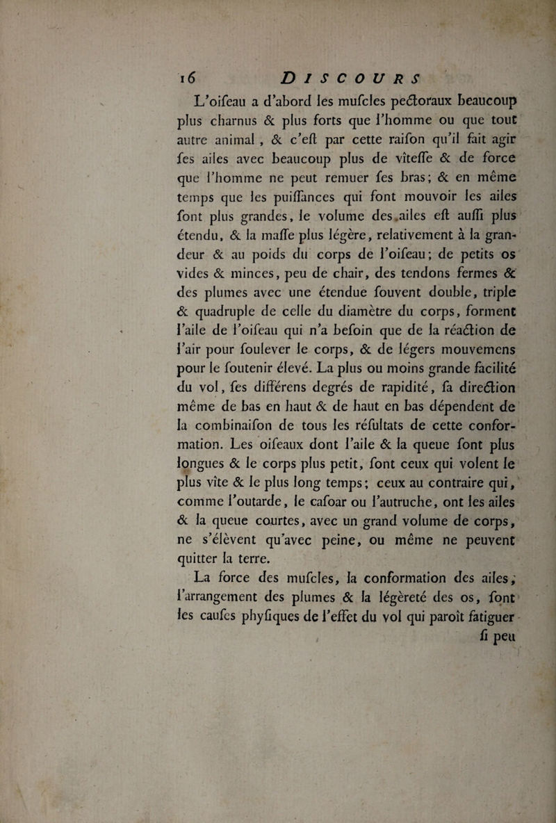 L’oifeau a d’abord les mufcles peétoraux beaucoup plus charnus & plus forts que l’homme ou que tout autre animal , & c’efl par cette raifon qu’il fait agir fes ailes avec beaucoup plus de vîteffe Si de force que l’homme ne peut remuer fes bras; Si en même temps que les puifïànces qui font mouvoir les ailes font plus grandes, le volume des .ailes eft auffi plus étendu. Si la maffe plus légère, relativement à la gran¬ deur Si au poids du corps de l’oifeau; de petits os vides Si minces, peu de chair, des tendons fermes Sc des plumes avec une étendue fouvent double, triple Si quadruple de celle du diamètre du corps, forment l’aile de i’oifeau qui n’a befoin que de la réaélion de l’air pour foulever le corps. Si de légers mouvemens pour le foutenir élevé. La plus ou moins grande facilité du vol, fes différens degrés de rapidité, fa direélion même de bas en haut Si de haut en bas dépendent de la combinaifon de tous les réfultats de cette confor¬ mation. Les oifeaux dont l’aile Si la queue font plus longues Si le corps plus petit, font ceux qui volent le plus vite & le plus long temps; ceux au contraire qui, comme l’outarde, le cafoar ou l’autruche, ont les ailes Si la queue courtes, avec un grand volume de corps, ne s’élèvent qu’avec peine, ou même ne peuvent quitter la terre. La force des mufcles, la conformation des ailes; l’arrangement des plumes Si la légèreté des os, font les caufes phyfiques de l’effet du vol qui paroît fatiguer fi peu