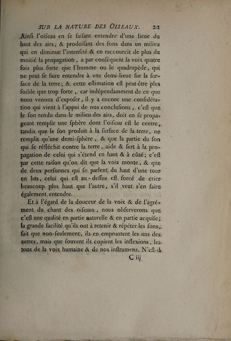 Ainfi l’oifeau en fe faifant entendre- d’une lieue du haut des airs, 6c produifant des Tons dans un milieu qui en diminue l’intenfité 6c en raccourcit de plus de moitié la propagation , a par conféquent la voix quatre fois plus forte que .l'homme ou le quadrupède, qui ne peut fe faire entendre à une demi-lieue fur la fur- face de la terre; 6e. cette eftinflation eft peut-être plus foible que trop forte , car indépendamment de ce que nous venons d’expofer, il y a encore une confidéra- tion qui vient à l’appui de nos concluions ,. c’eft que Je fon rendu dans le milieu des airs, doit en fepropa*? géant remplir une fphère dont l’oifeau eft le centre,,, tandis que Le fon produit à la furface de la terre, ne remplit qu’une demi-fphère , 6c- que la partie du fon qui fe réfléchit contre la terre,,aide 6c fert à la pro¬ pagation de celui qui s’étend en haut 6c à côté ; c’eft par cette raifon qu’on dit que la voix monte, 6c que de deux perfonnes qui fe. parlent, du haut d’une tour eu bas, celui qui eft au - deftus eft forcé de crier beaucoup plus haut que l’autre, s’il veut s’en faire également, entendre. Et à l’égard de la douceur de la voix 6c de l’agré¬ ment du chant des oifeaux , nous obferverons que c’eft une qualité en partie naturelle 6c en partie acquife;. fa grande facilité qu’ils ont à retenir 6c répéter les fons, fait que non-feulement, ils en empruntent les uns des: autres, mais que fouvent ils copient les inflexions, les, tons de la voix humaine 6c de nos inftrumens.. N’eft.-il Cii