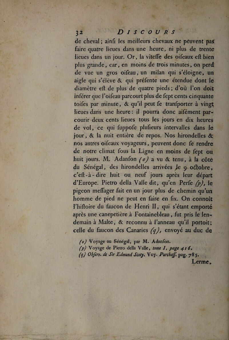 de cheval ; ainfi les meilleurs chevaux ne peuvent pas faire quatre lieues dans une heure, ni plus de trente lieues dans un jour. Or, la vîtefTe des oifeaux eft bien plus grande, car, en moins de trois minutes, on perd de vue un gros oifeau, un milan qui s’éloigne, un aigle qui s’élève & qui préfente une étendue dont le diamètre efl de plus de quatre pieds ; d’où l’on doit inférer que l’oifeau parcourt plus de fept cents cinquante toifes par minute, & qu’il peut fe tranfporter à vingt lieues dans une heure : il pourra donc aifément par¬ courir deux cents lieues tous les jours en dix heures de vol, ce qui fuppofe plufieurs intervalles dans le jour, & la nuit entière de repos. Nos hirondelles St nos autres oifeaux voyageurs, peuvent donc fe rendre de notre climat fous la Ligne en moins de fept ou huit jours. M, Adanfon a vu & tenu, à la côte du Sénégal, des hirondelles arrivées Je 9 oétobre, c’eft-à-dire huit ou neuf jours après leur départ d’Europe. Pietro délia Valle dit, qu’en Perfe (p), le pigeon meffager fait en un jour plus de chemin qu’un homme de pied ne peut en faire en fix. On connoît î’hiftoire du faucon de Henri II, qui s’étant emporté après une canepetière à Fontainebleau, fut pris le len¬ demain à Malte, 6c reconnu à Panneau qu’il portoit; celle du faucon des Canaries (q), envoyé au duc de (0) Voyage au Sénégal, par M. Adanfon. (p) Voyage de Pietro délia Valle, tome 1, page 4.1 6, (q) Obfery. de Sir Edmund Scoty. Voy. Purchajf. pag. 785. Lerme,