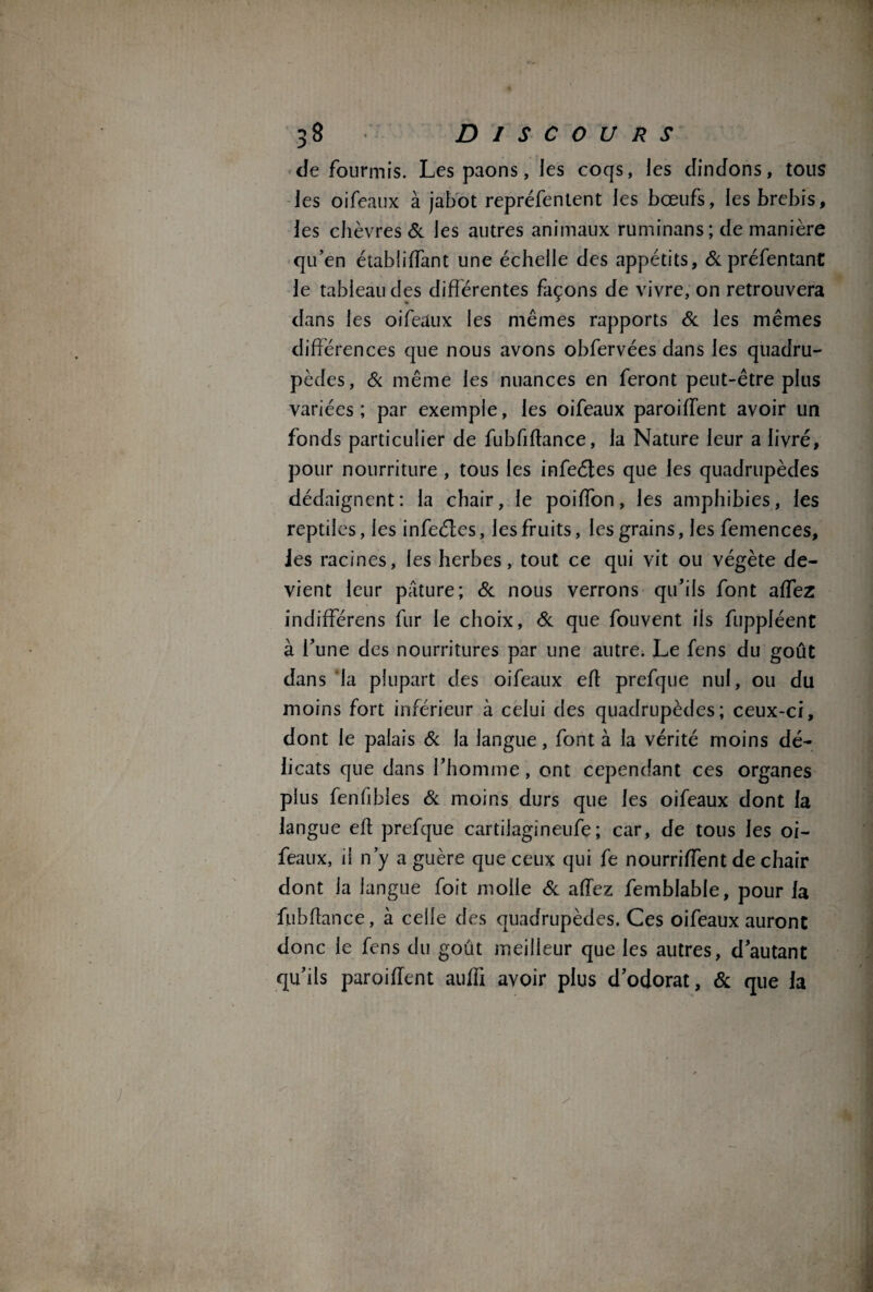 Je fourmis. Les paons, les coqs, les dindons, tous les oifeaux à jabot repréfentent les bœufs, les brebis, les chèvres 6c les autres animaux ruminans; de manière qu’en établiffant une échelle des appétits, & préfentanC le tableau des différentes façons de vivre, on retrouvera dans les oifeaux les mêmes rapports 6c les mêmes différences que nous avons obfervées dans les quadru¬ pèdes, 6c même les nuances en feront peut-être plus variées; par exemple, les oifeaux paroiffent avoir un fonds particulier de fubfiftance, la Nature leur a livré, pour nourriture , tous les infeétes que les quadrupèdes dédaignent: la chair, le poiffon, les amphibies, les reptiles, les infeétes, les fruits, les grains, les femences, Jes racines, les herbes, tout ce qui vit ou végète de¬ vient leur pâture; 6c nous verrons qu’ils font affez indifférens fur le choix, 6c que fouvent iis fuppléent à l’une des nourritures par une autre. Le fens du goût dans la plupart des oifeaux eft prefque nul, ou du moins fort inférieur à celui des quadrupèdes; ceux-ci, dont le palais 6c la langue, font à la vérité moins dé¬ licats que dans l’homme, ont cependant ces organes plus fenhbles 6c moins durs que les oifeaux dont la langue eh prefque cartilagineufe; car, de tous les oi¬ feaux, il n’y a guère que ceux qui fe nourriffent de chair dont la langue foit molle 6c affez femblabie, pour la fubffance, à celle des quadrupèdes. Ces oifeaux auront donc le fens du goût meilleur que les autres, d’autant qu’ils paroiffent auffi avoir plus d’odorat, 6c que la