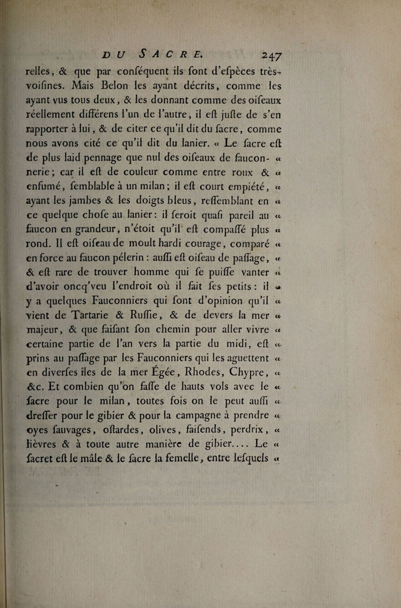 relies, 6c que par conféquent ils font d’efpèces très- voifines. Mais Belon les ayant décrits, comme les ayant vus tous deux, & les donnant comme des oiféaux réellement différens l’un de l’autre, il eft jufte de s’en rapporter à lui, 6c de citer ce qu’il dit du facre, comme nous avons cité ce qu’il dit du lanier. « Le facre eft de plus laid pennage que nul des oifeaux de faucon- « nerie ; car il eft de couleur comme entre roux 6c « enfumé, femblable à un milan; il eft court empiété, « ayant les jambes & les doigts bleus, reffemblant en « ce quelque chofe au lanier: il feroit quafi pareil au « faucon en grandeur, n’étoit qu’il eft compafTé plus « rond. Il eft oifeau de moult hardi courage, comparé « en force au faucon pèlerin : auffi eft oifeau de paffage, « 6c eft rare de trouver homme qui fe puiffe vanter « d’avoir oncq’veu l’endroit où il fait fes petits : il « y a quelques Fauconniers qui font d’opinion qu’il « vient de Tartarie 6c Ruffie, 6c de devers la mer « majeur, 6c que faifant fon chemin pour aller vivre « certaine partie de l’an vers la partie du midi, eft « prins au paffage par les Fauconniers qui les aguettent « en diverfes îles de la mer Egée, Rhodes, Chypre, ce 6cc. Et combien qu’on faffe de hauts vols avec le « facre pour le milan , toutes fois on le peut auffi « dreffer pour le gibier 6c pour la campagne à prendre « oyes fauvages, oftardes, olives, faifends, perdrix, « lièvres 6c à toute autre manière de gibier- Le « facret eft le mâle 6c le facre la femelle, entre lefquels «