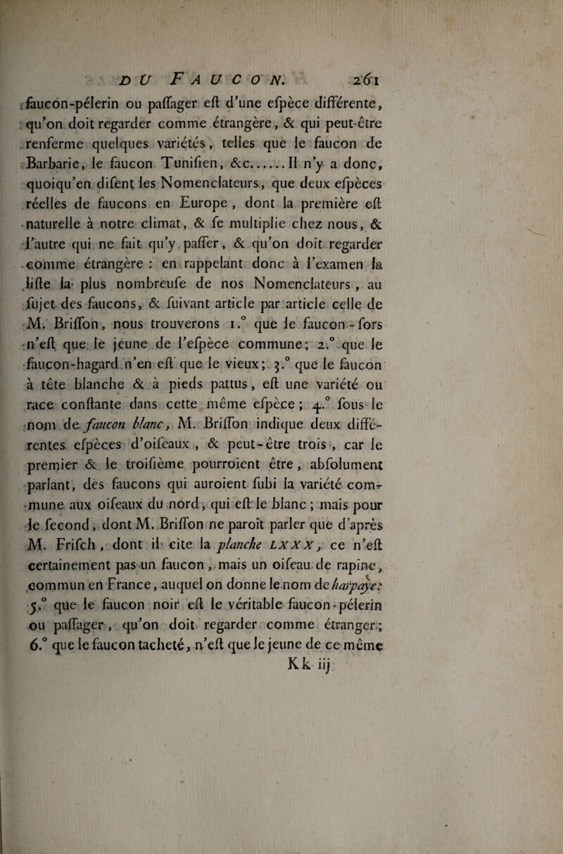 dü Faucon. . 161 ;fàucon-péîerin ou paflager eft d’une efpèce différente, qu’on doit regarder comme étrangère, & qui peut-être . renferme quelques variétés, telles que le faucon de Barbarie, le faucon Tunifien, &c.Il n’y a donc, quoiqu’en difent les NomenclateurS:, que deux efpèces réelles de faucons en Europe , dont la première eft naturelle à notre climat, & fe multiplie chez nous, & l’autre qui ne fait qu’y.paffer, & qu’on doit regarder comme étrangère : en rappelant donc à l’examen fa lifte la- plus nombreufe de nos Nomenclateurs , au fujet des faucons, 8c fuivant article par article celle de M. Briffon, nous trouverons i.° que le faucon-fors n’eft que le jeune de l’efpèce commune; 2,0 que le faucon-hagard n’en eft que le vieux; 3.0 que le faucon à tête blanche 8c à pieds pattus, eft une variété ou race confiante dans cette même efpèce; y.° fous*le nom de.faucon blanc, M. Briffon indique deux diffé¬ rentes. efpèces d’oifeaux , & peut-être trois , car le premier 8c le troifième pourraient être, abfolument parlant, des faucons qui auraient fubi la variété com¬ mune aux oifeaux du nord, qui eft le blanc ; mais pour le fécond, dont M. Briffon ne paroît parler que d’après M. Frifch, dont il cite la planche lxxx, ce n’eft certainement pasiin faucon , mais un oifeau de rapine, commun en France, auquel on donne le nom àeharpaye: y.° que le faucon noir eft le véritable faucon-pèlerin ou paffager , qu’on doit regarder comme étranger ; 6.° que le faucon tacheté, n’eft que le jeune de ce même Kkiij