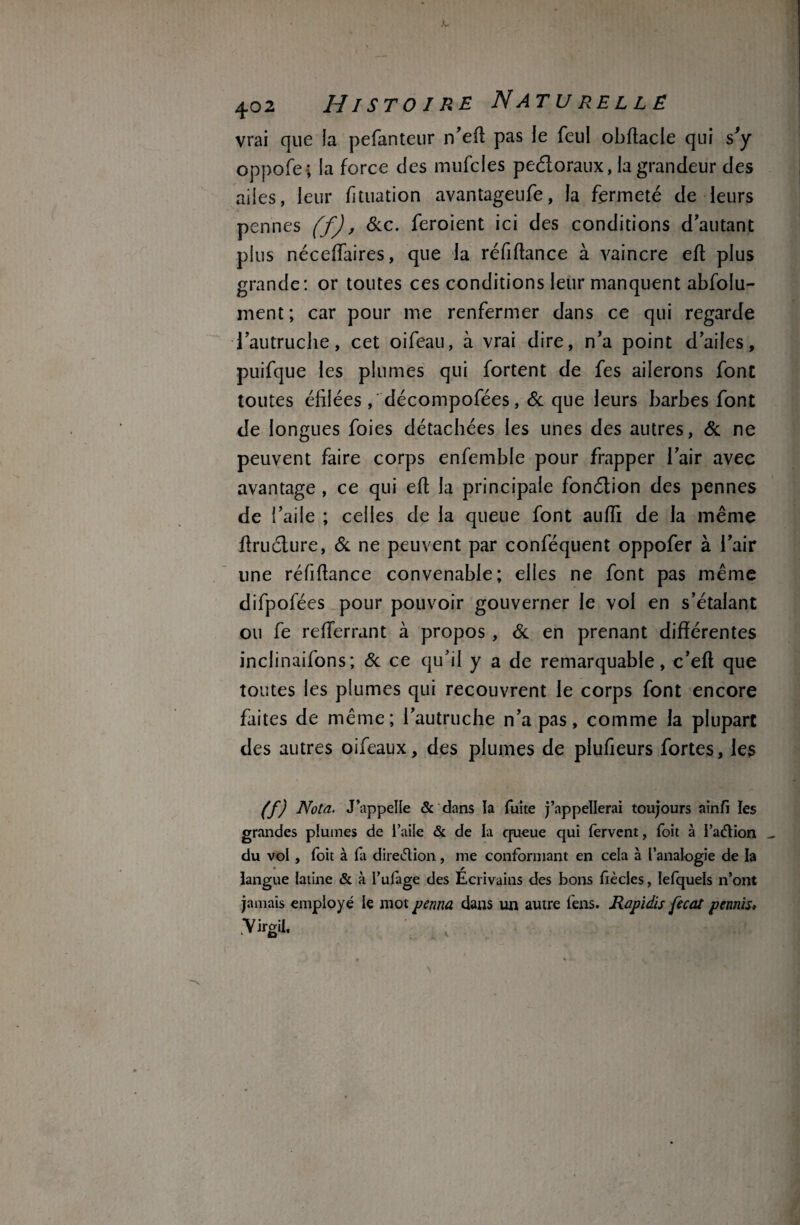 vrai que la pefanteur n'eft pas le feul obftacle qui s'y oppofe; la force des mufcles pedoraux, la grandeur des ailes, leur fttuation avantageufe, la fermeté de leurs pennes (f), Sic. feroient ici des conditions d'autant plus néceiïaires, que la réfiftance à vaincre efl plus grande: or toutes ces conditions leur manquent abfolu- ment ; car pour me renfermer dans ce qui regarde -1 autruche, cet oifeau, à vrai dire, n'a point d'ailes, puifque les plumes qui fortent de fes ailerons font toutes élilées,'décompofées, 6c que leurs barbes font de longues foies détachées les unes des autres, 6c ne peuvent faire corps enfemble pour frapper l’air avec avantage , ce qui efl la principale fonélion des pennes de l’aile ; celles de la queue font aufti de la même ftruéture, 6c ne peuvent par conféquent oppofer à l'air une réfiftance convenable; elles ne font pas même difpofées pour pouvoir gouverner le vol en s’étalant ou fe refterrant à propos , 6c en prenant différentes inclinaifons; 6c ce qu’il y a de remarquable, c’eft que toutes les plumes qui recouvrent le corps font encore faites de même; l'autruche n'a pas, comme la plupart des autres oifeaux, des plumes de plufieurs fortes, les (f) Nota. J’appelle & dans la fuite j’appellerai toujours aînfi les grandes plumes de i’aile & de la queue qui fervent, foit à I’aétion _ du vol , foit à fi direction, me conformant en cela à l’analogie de la langue latine & à l’ufige des Ecrivains des bons fiècles, lefquels n’ont jamais employé le mot ferma dans un autre fens. Rapidis fecat permis» Virgii,