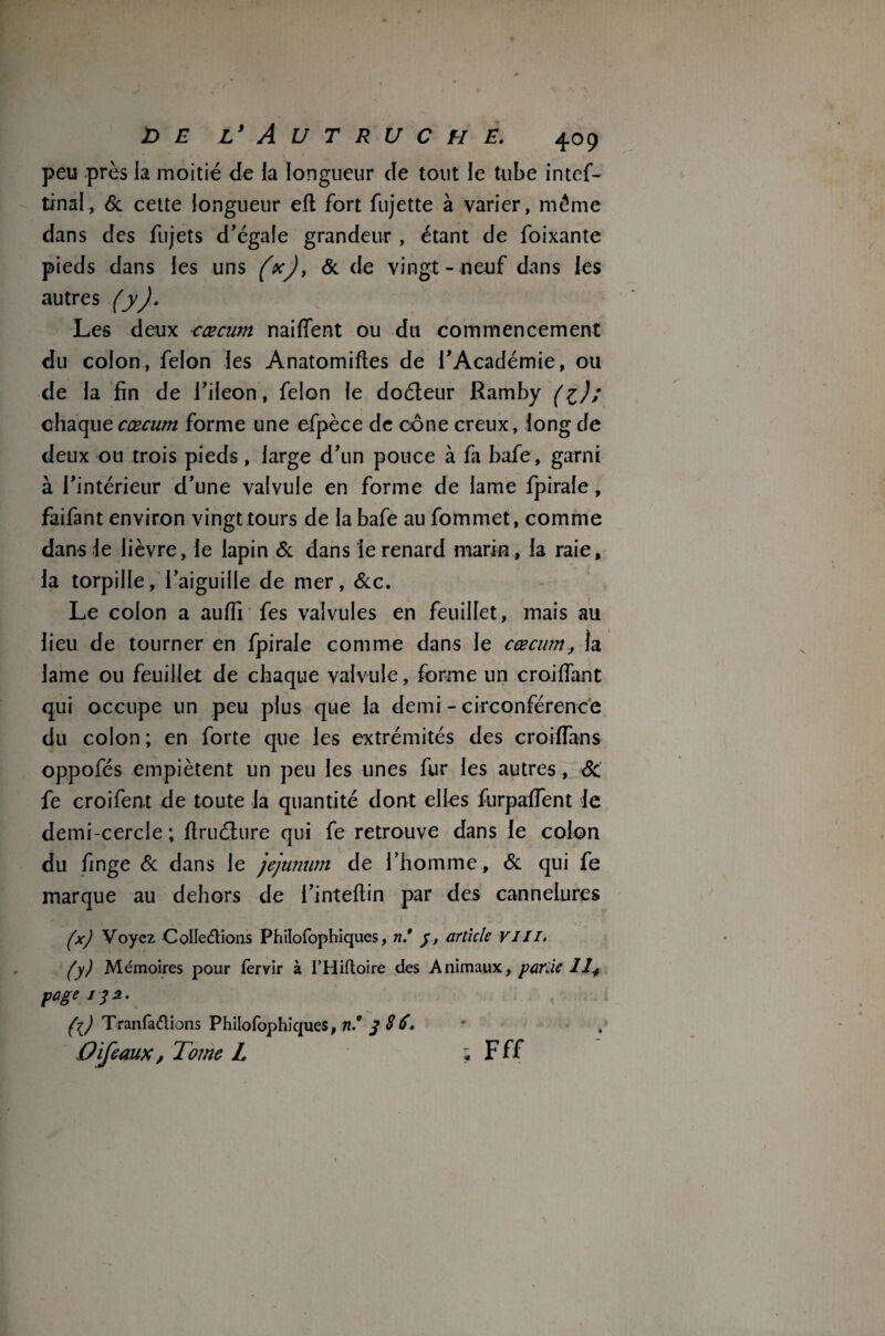 peu près la moitié de la longueur de tout le tube intef- tinal, 6c cette longueur efl fort fujette à varier, même dans des fujets d’égale grandeur , étant de foixante pieds dans les uns (*), & de vingt- neuf dans les autres (yJ. Les deux cæcum naiffent ou du commencement du colon, félon les Anatomiftes de l’Académie, ou de la fin de l’ileon, félon le doéleur Ramby (%); chaque cæcum forme une efpèce de cône creux, long de deux ou trois pieds , large d’un pouce à fa bafe, garni à l’intérieur d’une valvule en forme de lame fpirale, faifant environ vingt tours de la bafe au fommet, comme dans le lièvre, le lapin 6c dans le renard marin, la raie, la torpille, l’aiguille de mer, 6cc. Le colon a auffi fes valvules en feuillet, mais au lieu de tourner en fpirale comme dans le cæcum, la lame ou feuillet de chaque valvule, forme un croiflant qui occupe un peu plus que la demi - circonférence du colon ; en forte que les extrémités des croiïïans oppofés empiètent un peu les unes fur les autres, 6c fe croifent de toute la quantité dont elles furpalfent le demi-cercle ; firuélure qui fe retrouve dans le colon du finge 6c dans le jéjunum de l’homme, 6c qui fe marque au dehors de i’inteftin par des cannelures (x) Voyez Collections Philofophiques, n* y, article VIII• (y) Mémoires pour fervir à l’Hiftoire des Animaux,, partie 12+ page iyi. (l) TranfaCiions Philofophiques, n.° f S6. O if eaux, Tome L ; Fff