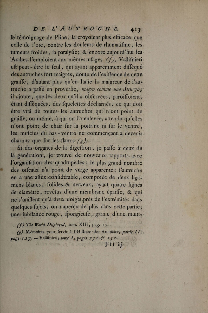 le témoignage de Pline, la croyoient plus efficace que celle de l’oie, contre les douleurs-de rhumatifme, les tumeurs froides, la paralyfie ; Si encore aujourd’hui les Arabes l’emploient aux mêmes ufages (f). Vallifnieri effi peut - être le feul, qui ayant apparemment diffiéqué des autruches fort maigres, doute de i’exiftence de cette graiffie, d’autant plus qu’en Italie la maigreur de l’au¬ truche a paffié en proverbe, magro comme uno Stru^jo;' il ajoute, que les deux qu’il a obfervées, paroiffioient, étant diffiéquées, des fquelettes^ décharnés, ce qui doit être vrai de toutes les autruches qui rfont point de graiffie, ou même, à qui on l’a enlevée, attendu qu’elles n’ont point de chair fur la poitrine ni fur le ventre, les mirfcles du bas-ventre ne commençant à devenir charnus que fur les flancs (g)>- •Si^des organes de la digeffion , je paffie à ceux de ¬ là génération', je trouve de nouveaux rapports avec l’organifation des quadrupèdes : le plus grand nombre des oifeaux n’a point de verge apparente; l’autruche en a une affièz'confidérable, compofée de deux liga- mens blancsfolides & nerveux, ayant quatre lignes de diamètre, revêtus d’une membrane épaiffie, Si qui ne s’uniffent qu’à deux doigts.près de l’extrémité-: dans quelques fujets, on a.aperçu: de plus dans cette partie,. une fubflance rouge, fpongieufe, garnie d’une multi-r- * ) r Cf) The W'orld Difplayed, tom. XIII, pag. 1 5. /g) Mémoires pour fervir à l’Hifloire-des Animaux, partie JI} , page 127. —Yaliithieri, terne pages 251 & 252. Fff iij -