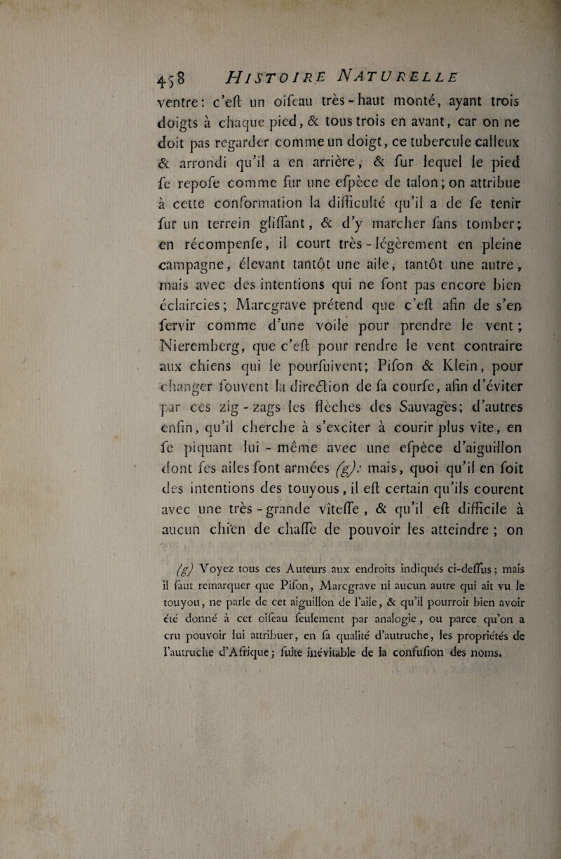 ventre: c’efl: un oifeau très-haut monté, ayant trois doigts à chaque pied, 6c tous trois en avant, car on ne doit pas regarder comme un doigt, ce tubercule calleux 6c arrondi qu'il a en arrière, & fur lequel le pied fe repofe comme fur une efpèce de talon; on attribue à cette conformation la difficulté qu’il a de fe tenir fur un terrein gliflant, 6c d’y marcher fans tomber; en récompenfe, il court très - légèrement en pleine campagne, élevant tantôt une aile, tantôt une autre, mais avec des intentions qui ne font pas encore bien éclaircies; Marcgrave prétend que c’efl afin de s’en fervir comme d’une voile pour prendre le vent ; Nieremberg, que c’efi: pour rendre le vent contraire aux chiens qui le pourfuivent; Pifon 6c Klein, pour changer fouvent la direction de fa courfe, afin d’éviter par ces zig - zags les flèches des Sauvages; d’autres enfin, qu’il cherche à s’exciter à courir plus vite, en fe piquant lui - même avec une efpèce d’aiguilion dont fes ailes font armées (g): mais, quoi qu’il en foit des intentions des touyous, il eft certain qu’ils courent avec une très-grande vîteffie , 6c qu’il eft difficile à aucun chi'en de chaffie de pouvoir les atteindre ; on (g) Voyez tous ces Auteurs aux endroits indiqués ci-deiïus ; mais il finit remarquer que Pifon, Marcgrave ni aucun autre qui ait vu le touyou, 11e parle de cet aiguillon de faite, & qu’il pourroit bien avoir été donné à cet oifeau feulement par analogie , ou parce qu’on a cru pouvoir lui attribuer, en fa qualité d’autruche, les propriétés de l’autruche d’Afrique ; fuite inévitable de la confufion des noms.