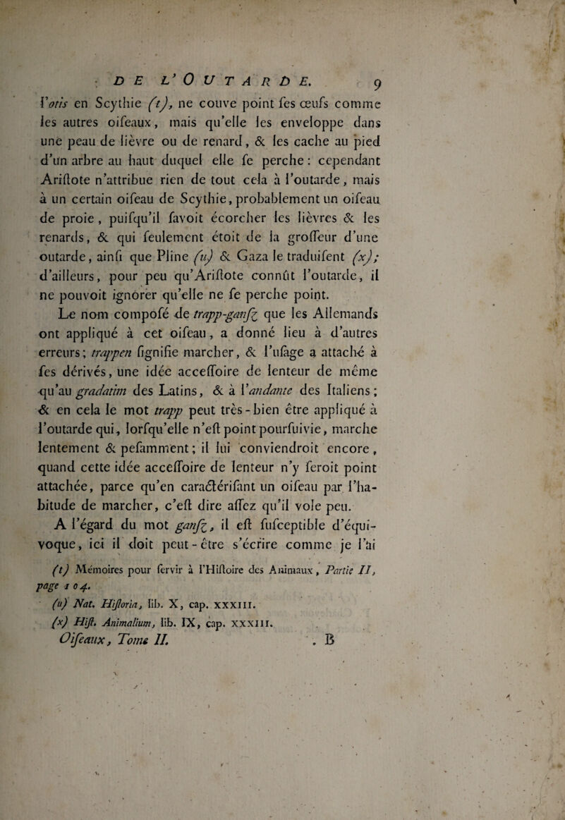 f j DE L* 0 U T A R Ù E. 9 Votis en Scythie (t), ne couve point fes œufs comme les autres oiféaux, mais qu’eile les enveloppe dans une peau de lièvre ou de renard, 6c les cache au pied d'ün arbre au haut duquel elle fe perche : cependant Ariflote n’attribue rien de tout cela à l’outarde, mais à un certain oifeau de Scythie, probablement un oifeau de proie , puifqu’il favoit écorcher les lièvres 6c les renards, 6c qui feulement étoit de la groffeur d’une outarde, ainfi que Pline (u) 6c Gaza le traduifent (xJ; d’ailleurs, pour peu qu’Ariflote connut l’outarde, il ne pouvoit ignorer qu’elle ne fe perche point. Le nom compofé de trapp-ganfi que les Allemands ont appliqué à cet oifeau, a donné lieu à d’autres erreurs; trappen fignilie marcher, 6c l’ulàge a attaché à fes dérivés, une idée acceffoire de lenteur de meme •qu’au gradatim des Latins, 6c à Validante des Italiens; 6c en cela le mot trapp peut très-bien être appliqué à l’outarde qui, îorfqu’elle n’efl point pourfuivie, marche lentement 6c pefamnvent ; il lui conviendrait encore, quand cette idée acceffoire de lenteur n’y feroit point attachée, parce qu’en caraélérifant un oifeau par l’ha¬ bitude de marcher, c’efl dire allez qu’il vole peu. A l’égard du mot gatij\il efl fufceptible d’équi¬ voque, ici il doit peut-être s’écrire comme je i’üi (t) Mémoires pour (ervir à I’Hiftoire cîes Animaux, Partis II, page i 0 4. (u) Nat. Hijloria, lib. X, cap. xxxiii. (x) Hijl. Animalium, lib. IX, cap. xxxiii. O if e aux, Tome IL B