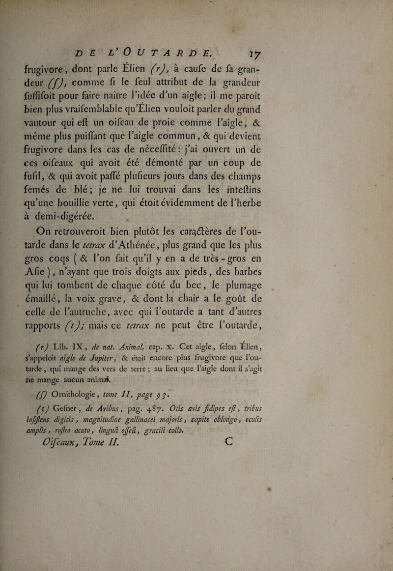 frugivore, dont parie Élien (r), à caufe de fa gran¬ deur (f), comme fi le feul attribut de la grandeur fufhfoit pour faire naître l’idée d’un aigle; il me paroît bien plus vraifemblable qu’EIien vouloit parler du grand vautour qui eft un oifeau de proie comme l’aigle, & même plus puiflant que l’aigle commun, & qui devient frugivore dans les cas de néceffité: j’ai ouvert un de ces oifeaux qui avoit été démonté par un coup de fil fil, 6c qui avoit paffé plufieurs jours dans des champs femés de blé ; je ne lui trouvai dans les inteftins qu’une bouillie verte, qui étoitévidemment de l’herbe à demi-digérée. On retrouveroit bien plutôt les car^élères de l’ou¬ tarde dans le tetrax d’Athénée, plus grand que les plus gros coqs ( St l’on fait qu’il y en a de très-gros en Afie ), n’ayant que trois doigts aux pieds, des barbes qui lui tombent de chaque côté du bec, le plumage émaillé, la voix grave, Si dont la chair a le goût de celle de l’autruche, avec qui l’outarde a tant d’autres rapports (t); mais ce tetrax ne peut être l’outarde, (r) Lib. IX, de nat. Animal, cap. X. Cet aigle, félon Efien, s’appeloit aigle de Jupiter, & étoit encore plus frugivore que l’ou¬ tarde , qui mange des vers de terre ; au lieu que l’aigie dont il s’agit ne mange aucun animai. (f) Ornithologie, tome II, page 93. (t) Gefner , de Av i b us, pag. 487. O ils avis jidipes ejï, tribus infijlens digitis, magnitudine gallinacei majoris, capite oblongo, oculis amplis, rojtro acuto, lingud ojfeâ, gracili collo. Oifeaux, Tome II. C