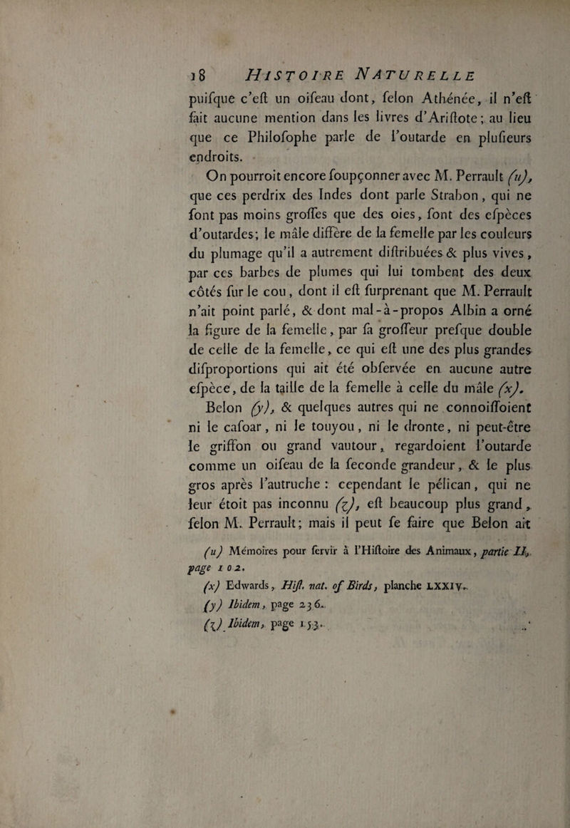 puifque c’eft un oifeau dont, félon Athénée, il n’efl fait aucune mention dans les livres d’Ariflote; au lieu que ce Philofophe parle de l'outarde en plufieurs endroits. On pourrait encore foupçonner avec M. Perrault (u), que ces perdrix des Indes dont parle Strabon , qui ne font pas moins groffes que des oies, font des efpèces d’outardes ; le mâle diffère de la femelle par les couleurs du plumage qu’il a autrement diflribuées & plus vives, par ces barbes de plumes qui lui tombent des deux côtés fur le cou, dont il efl furprenant que M. Perrault n’ait point parlé, & dont mal-à-propos Albin a orné la figure de la femelle, par fa groffeur prefque double de celle de la femelle, ce qui efl une des plus grandes difproportions qui ait été obfervée en aucune autre efpèce, de la taille de la femelle à celle du mâle (x). Belon (y), & quelques autres qui ne connoiffoient ni le cafoar, ni le touyou, ni le dronte, ni peut-être le griffon ou grand vautour, regardoient l’outarde comme un oifeau de la fécondé grandeur, & le plus gros après l’autruche : cependant le pélican, qui ne leur étoit pas inconnu , efl beaucoup plus grand, félon M. Perrault; mais il peut fe faire que Belon ait (u) Mémoires pour fervir à L’Hiftoire des Animaux, partie II, page i 0 2» (x) Edwards, HiJI. nat. of Birds, planche LXXiy* £y) Ibidem, page 2,3 6, (l) Ibidem > page 15.3 .