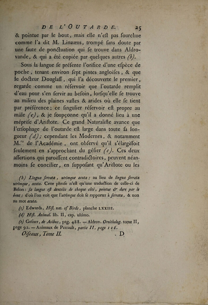 & pointue par le bout, mais elle n’eft pas fourchue comme l’a dit M. Linnæus, trompé fins doute par une faute de ponctuation qui fe trouve dans Aidro- vande, & qui a été copiée par quelques autres (b). Sous la langue fe préfente l’orifice d’une efpèce de poche , tenant environ fept pintes angloifes, & que Je doéteur DouglafT, qui l’a découverte le premier, regarde comme un réfervoir que l’outarde remplit d’eau pour s’en fervir au befoin, lorfqu’elle fe trouve au milieu des plaines vaftes & arides où elle fe tient par préférence ; ce fmgulier réfervoir efl propre ail mile (c), & je foupçonne qu’il a donné lieu à une méprife d’Ariftote. Ce grand Naturalise avance que J’œfophage de l’outarde efl large dans toute fa lon¬ gueur (d) ; cependant les Modernes, & notamment M.rs de l’Académie , ont obfervé qu’il s’élargiffoit feulement en s’approchant du géfier (e). Ces deux affertions qui paroiffent contradictoires, peuvent néan¬ moins fe concilier, en fuppofant qu’Ariftote ou les (b) Lingua ferratd , utrîmque acuta ; au lieu de lingua /errata, vtrimque, acuta. Cette phrafe n’efl: qu’une tradu&ion de celle-ci de Belon : fa langue ejl dentelée de chaque côté, pointue & dure par le bout ; d’où l’on voit que Yutrimque doit fe rapporter à /errata, & non au mot acuta. (c) Edwards, Hi'fl, nat. of Birds, planche LXXIII. (d) Hifl. Animal. lib. II, cap. ultimo. (e) Gefner, de Avibus, pag. 488. —Aldrov. Ornitholog. tome II, page 92. —Animaux de Perrault, partie Jl, page 106. O if e aux, Tome IL . D