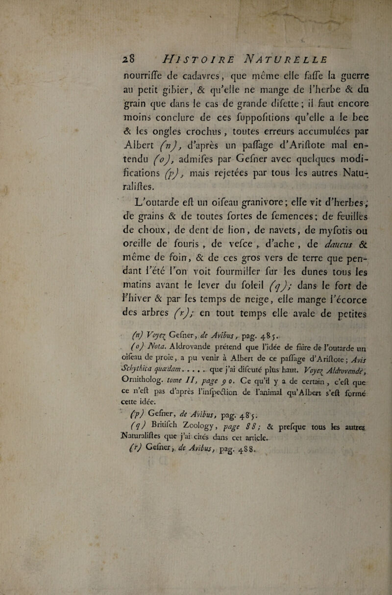 nourriffe de cadavres, que même elle fade la guerre au petit gibier, & qu’elle ne mange de l’herbe & du grain que dans le cas de grande difette ; il faut encore moins conclure de ces fuppofitions qu’elle a le bec Si les ongles crochus , toutes erreurs accumulées par Albert (n), d’après un paffage d’Ariflote mal en¬ tendu (o), admifes par Gefner avec quelques modi¬ fications (p), mais rejetées par tous les autres Natu¬ ralises. L’outarde ed un oifeau granivore; elfe vit d’herbes; de grains 8c de toutes fortes de femences; de feuilles de choux, de dent de lion, de navets, de myfotis ou oreille de fouris , de vefce , d’ache , de daucus 8i même de foin, 8c de ces gros ver9 de terre que pen¬ dant l’été l’on voit fourmilier fur les dunes tous les matins avant le lever du foleil (q); dans le fort de l’hiver & par les temps de neige, elle mange l’écorce des arbres (r)en tout temps elle avale de petites (n) Voyei Gefner, de Avibus r pag. 485. (0) Nota. Aldrovande prétend que l’ide'e de faire de l'outarde un oifeau de proie, a pu venir à Albert de ce pafïage d’Ariftote; Avis Schythica quœdam. .... que j’ai difcuté plus haut. Voye^ Aldrovande, Ornitholog. tome II, page y 0, Ce qu’il y a de certain , c’eft que ce n’efl: pas d’après l’inlpedion de l’animal qu’AIbert s’eft formé cette idée. (p) Gefner, de Avibus, pag. 485. (q) Britifch Zoology, page 88; & prefque tous les autres Xsfaturaliftes que j ai cités dans cet article. (r) Gefner,. de Avibus, pag. 488.