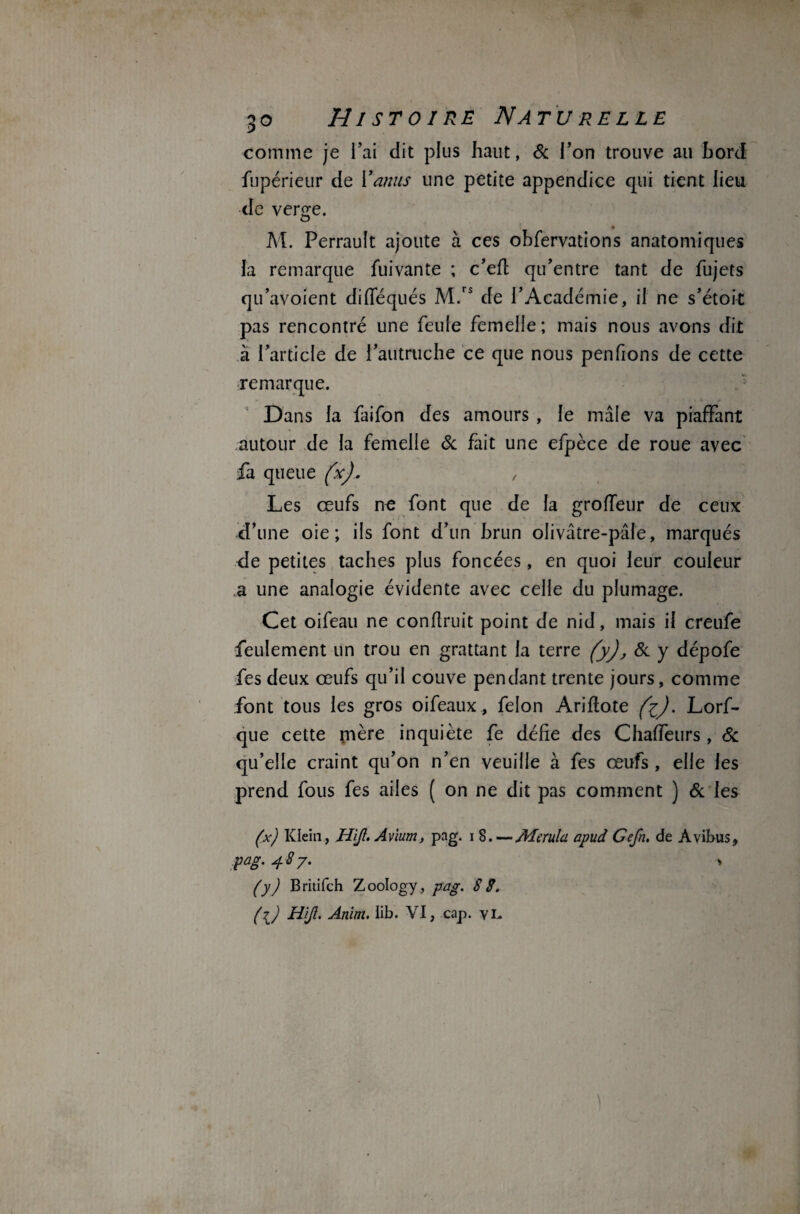 comme je l’ai dit plus haut, & l’on trouve au Lord fupérieur de Y anus une petite appendice qui tient lieu de verge. M. Perrault ajoute à ces obfervations anatomiques la remarque fuivante ; c’efl qu’entre tant de fujets qu’avoient difféqués M.rs de l’Académie, il ne s’étoit pas rencontré une feule femelle; mais nous avons dit à l’article de l’autruche ce que nous penfions de cette remarque. Dans la faifon des amours , le mâle va piaffant autour de la femelle & fait une efpèce de roue avec fa queue (x).. , Les œufs ne font que de la groffeur de ceux d’une oie; ils font d’un brun olivâtre-pâle, marqués de petites taches plus foncées, en quoi leur couleur a une analogie évidente avec celle du plumage. Cet oifeau ne conflruit point de nid, mais il creufe feulement un trou en grattant la terre (y), & y dépofe fes deux œufs qu’il couve pendant trente jours, comme font tous les gros oifeaux, félon Ariftote (i). Lors¬ que cette mère inquiète fe défie des Chaffetirs , 6c qu’elle craint qu’on n’en veuille à fes œufs , elle les prend fous fes ailes ( on ne dit pas comment ) & les (x) Klein, H'ijl. Avïum, pag. i 8.—Aïerula, apud Gefn. de Àvibus, pag.487. > (y) Britifch Zoology, pag. SS. ({) H'ijl. Anim. ïib. VI, cap. vi-