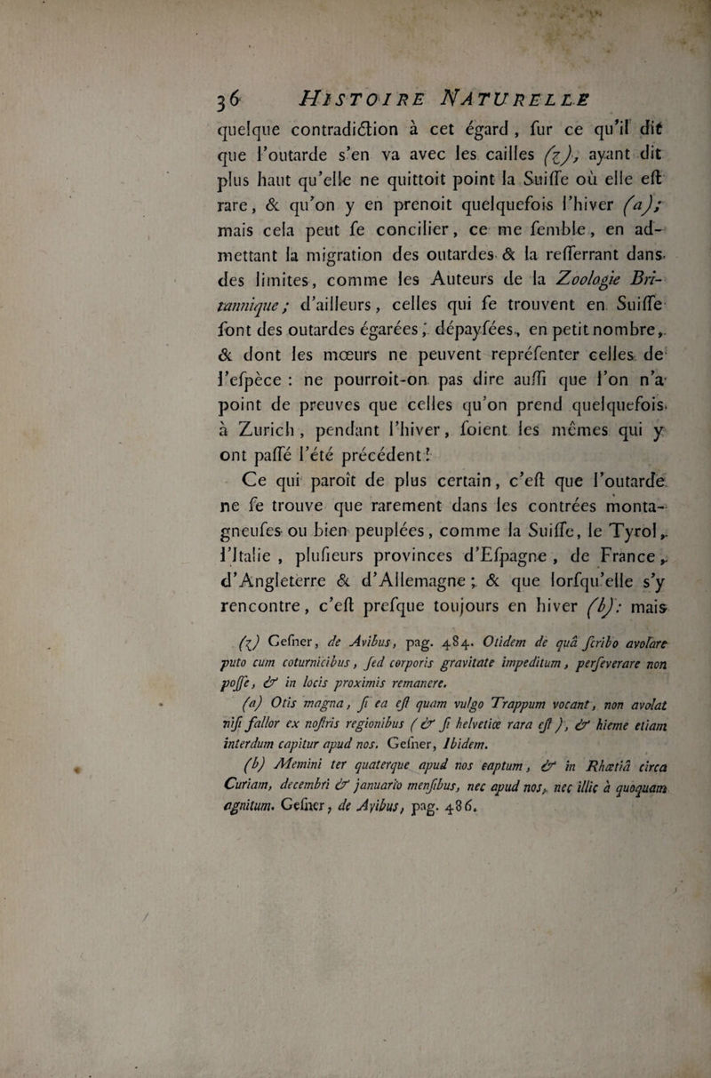 quelque contradiétion à cet égard , fur ce qu'il dit que l’outarde s’en va avec les cailles fc), ayant dit plus haut qu’elle ne quittoit point la Suiffe où elle eft rare, & qu’on y en prenoit quelquefois l’hiver (a); mais cela peut fe concilier, ce me femble, en ad¬ mettant la migration des outardes & la reiTerrant dans- des limites, comme les Auteurs de la Zoologie Bri¬ tannique ; d’ailleurs, celles qui fe trouvent en Suiffe font des outardes égarées,' dépayfées., en petit nombre,. & dont les mœurs ne peuvent repréfenter celles de l’efpèce : ne pourroit-on pas dire aufh que l’on n’a point de preuves que celles qu’on prend quelquefois, a Zurich , pendant l’hiver, foient les mêmes qui y ont paffé l’été précédent! Ce qui paroît de plus certain, c’eft que l’outarde ne fe trouve que rarement dans les contrées monta- gneufes ou bien peuplées, comme la Suiffe, le Tyrol,. l’Italie, plufieurs provinces d’Efpagne , de France,. d’Angleterre & d’Allemagne ; & que lorfqu’elle s’y rencontre, c’eft prefque toujours en hiver (b): mais (l) Cefner, de Avibus, pag. 484. Otïdem de quâ fcribo avolart puto cum coturnïcibus, fed corporis graviîate impeditum, perfeverare non pojfe, à? in locis proximis remanere. (a) O lis magna, fi e a ejt quam vulgo Trappum vocant, non avolat vifi fallor ex nojlris régionibus ( & fi he/veliœ rara ej? ) , df hieme eliam interdum capitur apud nos. Gelner, Ibidem. (b) Memini ter quaterque apud nos eaptum, & in Rhætiâ circa Curiam, decembri & januari'o menfibus, nec apud nos,, neç illiç a quoquam ognitum. Gelher, de Ayibus, pag. 486.