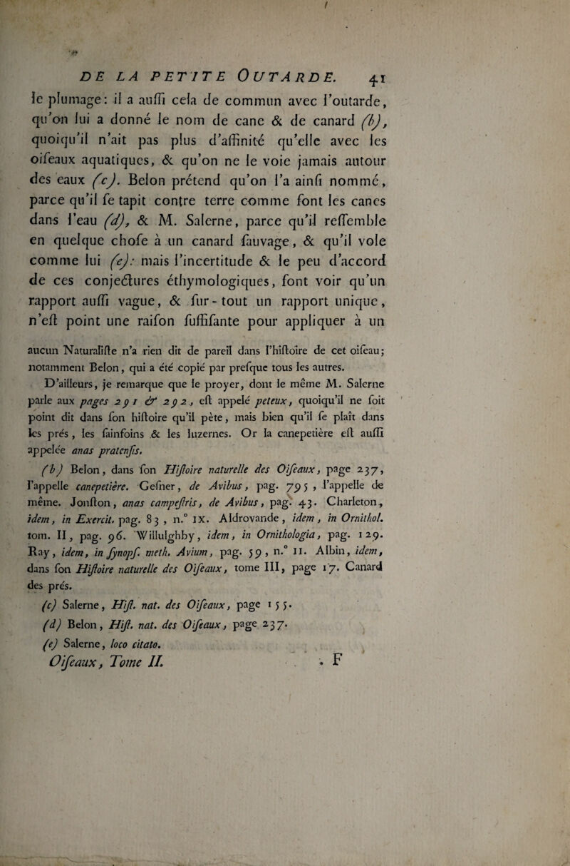 t DE LA PETITE OUTARDE. 41 îe plumage: il a auffi cela de commun avec l’outarde, qu’on lui a donné le nom de cane & de canard fbj, quoiqu’il n’ait pas plus d’affinité qu’elle avec les oifeaux aquatiques, & qu’on ne le voie jamais autour des eaux fcj. Belon prétend qu’on l’a ainfi nommé, parce qu’il fe tapit contre terre comme font les canes dans l’eau (a), & M. Salerne, parce qu’il reffemble en quelque chofe à un canard fauvage, & qu’il vole comme lui (e): mais l’incertitude & le peu d’accord de ces conjeélures éthymologiques, font voir qu’un rapport auffi vague, & fur-tout un rapport unique, n’efl point une raifon fuffifante pour appliquer à un aucun Naturalise n’a rien dit de pareil dans I’hiftoire de cet oiteau; notamment Belon, qui a été copié par prefque tous les autres. D’ailleurs, je remarque que le proyer, dont le même M. Salerne parle aux pages 291 & 292, eft appelé peteux, quoiqu’il ne Toit point dit dans Ton hiftoire qu’il pète, mais bien qu’il fe plaît dans les prés, les lainfoins .& les luzernes. Or la canepetière eft auftî appelée an as pratenfis. (b) Belon, dans fon Hijloire naturelle des Oifeaux, page 23 7, l’appelle canepetière. Gefner, de Avibus, pag. 795 , l’appelle de même. Jonfton, anas campefris, de Avibus, pag. 43. Charleton, idem, in Exercil. pag. 83 , n.° IX. Aldrovande , idem, in Omit ho/. tom. II, pag. 96. Wiliulghby, idem, in Ornithologia, pag. 129. Ray, idem, in fynopf. meth. Aviurn, pag. 59, n.° II. Albin, idem, dans fon H foire naturelle des Oifeaux, tome III, page 17. Canard des prés. (c) Salerne, Hijl. nat. des Oifeaux, page 155. (d) Belon, Hijl. nat. des Oifeaux, page 237. (e) Salerne, loco citata. Oifeaux, Tome IL * F