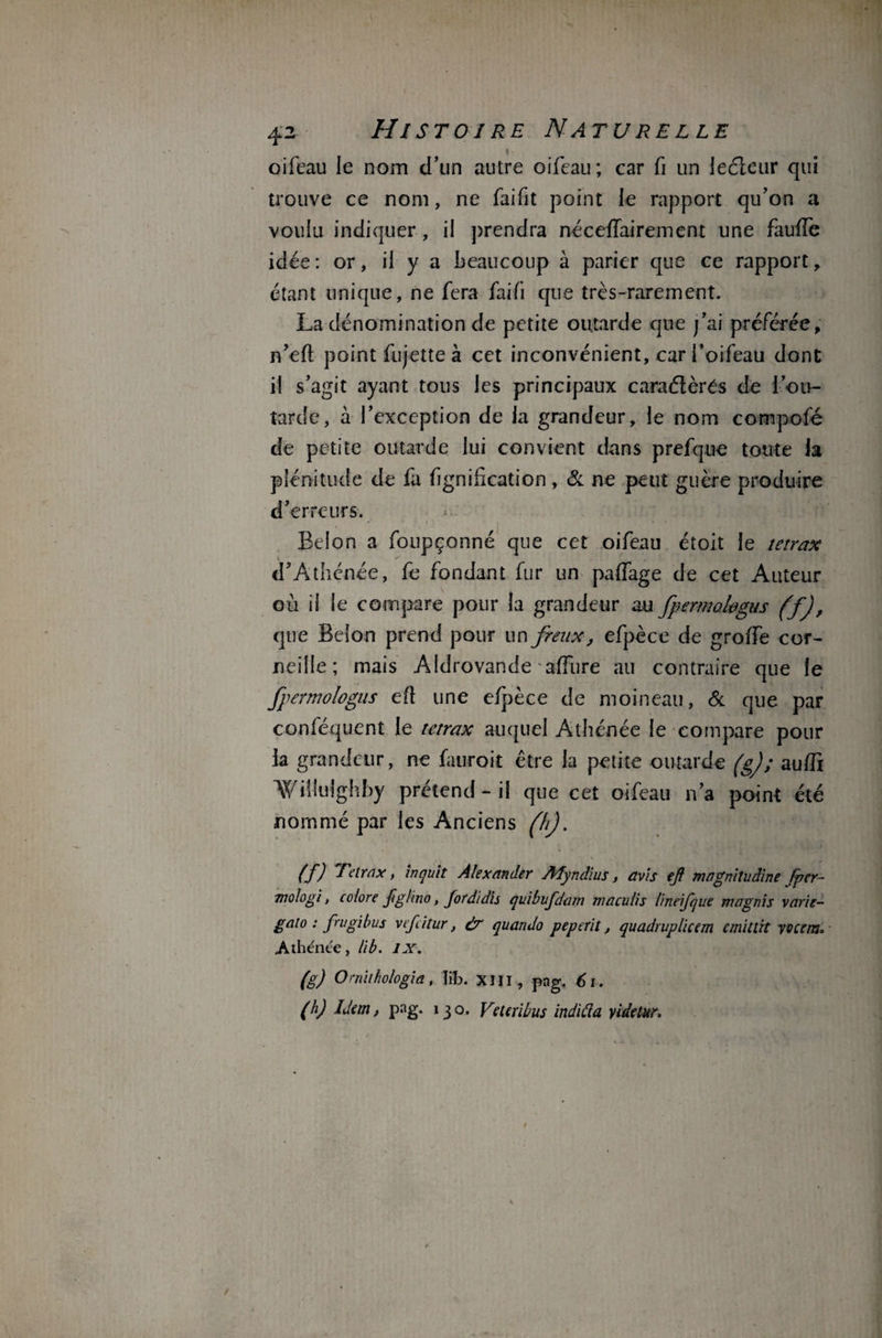 oifeau le nom d’un autre oifeau; car fi un iecicur qui trouve ce nom, ne faifit point le rapport qu’on a vouiu indiquer, il prendra néceffairement une fauffe idée: or, il y a beaucoup à parier que ce rapport, étant unique, ne fera fai fi que très-rarement. La dénomination de petite outarde que j’ai préférée, n’eft point fujette à cet inconvénient, car i’oifeau dont il s’agit ayant tous les principaux caraéïèrés de l’ou¬ tarde, à l’exception de la grandeur, le nom compofé de petite outarde lui convient dans prefque toute ia plénitude de fa fignilication, & ne peut guère produire d’erreurs. Belon a foupçonné que cet oifeau étoit le tetrax d’Athénée, fe fondant fur un paffage de cet Auteur où il le compare pour la grandeur au fpermofagus (f), que Belon prend pour un freux, efpèce de groffe cor¬ neille ; mais Aldrovande affure au contraire que le fpemologus eft une efpèce de moineau, & que par conféquent le tetrax auquel Athénée le compare pour ia grandeur, ne fauroit être ia petite outarde (g); aufli Willuîghby prétend - il que cet oifeau n’a point été nommé par les Anciens (h). (f) Tetrax, laçait Alexander Myndius, avis ejt magnitudine fier- mologi, colore fighno, fordidis qaibufdam niaculis lineifque magnis varie- gato : frugibus vefcitur, àr quando peperit, quadruplicem emitlït vocem° .Athénee, lib. IX. (g) Omithologia, lib. XIII , pag. 61. (h) idem, pag. 13 o. Vetcribus indida yidetur.