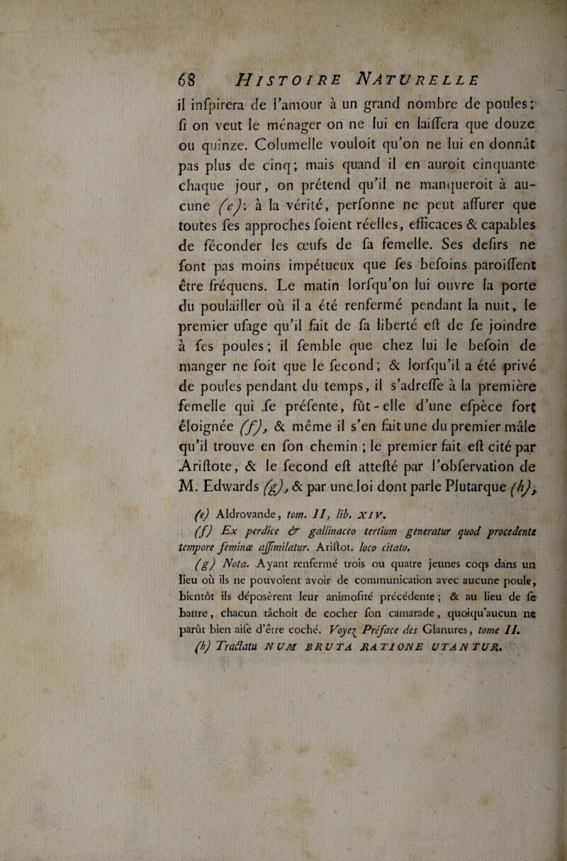 il infpirera de l’amour à un grand nombre de poules; fi on veut le ménager on ne lui en laiffera que douze ou quinze. Columelle vouloit qu’on ne lui en donnât pas plus de cinq; mais quand il en auroit cinquante chaque jour, on prétend qu’il ne manqueroit à au¬ cune (e)\ à la vérité, perfonne ne peut afturer que toutes fes approches foient réelles, efficaces & capables de féconder les œufs de fa femelle. Ses defirs ne font pas moins impétueux que fes befoins paroiiïent être fréquens. Le matin lorfqu’on lui ouvre la porte du poulailler où il a été renfermé pendant la nuit, le premier ufage qu’il fait de fa liberté eft de fe joindre à fes poules ; il femble que chez lui le befoin de manger ne foit que le fécond; & iorfqu’ii a été privé de poules pendant du temps, il s’adreffie à la première femelle qui .fe préfente, fût-elle d’une efpèce fort éloignée (f), & même il s’en fait une du premier mâle qu’il trouve en fon chemin ; le premier fait eft cité par Ariftote, & le fécond eft attefté par l’obfervation de M. Edwards (g), & par une loi dont parle Plutarque (hj,, (e) Aldrovande, tom. II, Iib. XIV. (f) Ex perdice & gallinaceo tertium generatur quod procèdent^ îempore feminœ ajfimilatur. Ariftot. loco citato. (g) Nota. Ayant renfermé trois ou quatre jeunes coqs dans un lieu où ils ne pouvoient avoir de communication avec aucune poule, bientôt ils déposèrent leur animofité précédente ; & au lieu de fe battre, chacun tâchoit de cocher fon camarade, quoiqu’aucun ns parût bien aife d’être coché. Voyeç Préface des Glanures, tome II. (h) Traâatu num b ru ta ratione utantur.