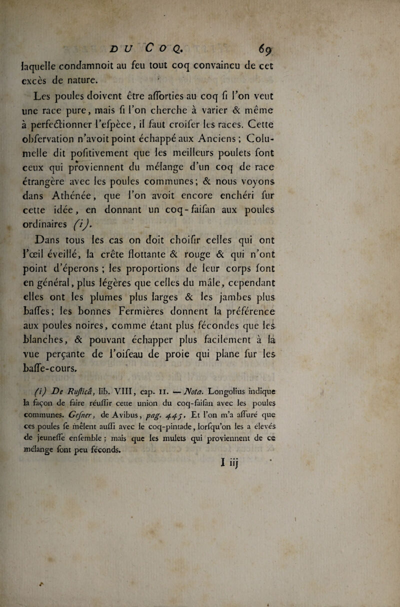 laquelle condamnoit au feu tout coq convaincu de cet excès de nature. Les poules doivent être afforties au coq fi l’on veut line race pure, mais fi l’on cherche à varier & même à perfectionner l’efpèce, il faut croifer les races. Cette obfervation n’avoit point échappé aux Anciens; Colu- meile dit pofitivement que les meilleurs poulets font ceux qui proviennent du mélange d’un coq de race étrangère avec les poules communes; & nous voyons dans Athénée, que l’on avoit encore enchéri fur cette idée, en donnant un coq-faifan aux poules ordinaires (i). Dans tous les cas on doit choifir celles qui ont l’œil éveillé, la crête flottante & rouge & qui n’ont point d’éperons ; les proportions de leur corps font en général, plus légères que celles du mâle, cependant elles ont les plumes plus larges Sc les jambes plus baffes; les bonnes Fermières donnent la préférence aux poules noires, comme étant plus fécondes que les blanches, Si pouvant échapper plus facilement à la vue perçante de l’oifeau de proie qui plane fur les baffe-cours. (i) De Rujlicâ, lib. VIII, cap. II. —Nota. Longolius indique la façon de faire réuffir cette union du coq-faifan avec les poules communes. Gefner, de Avibus, pag. 44j. Et l’on m’a alluré que ces poules le mêlent auffi avec le coq-pintade, lorfqu’on les a élevés de jeuneffe enfemble : mais que les mulets qui proviennent de ce mélange font peu féconds.