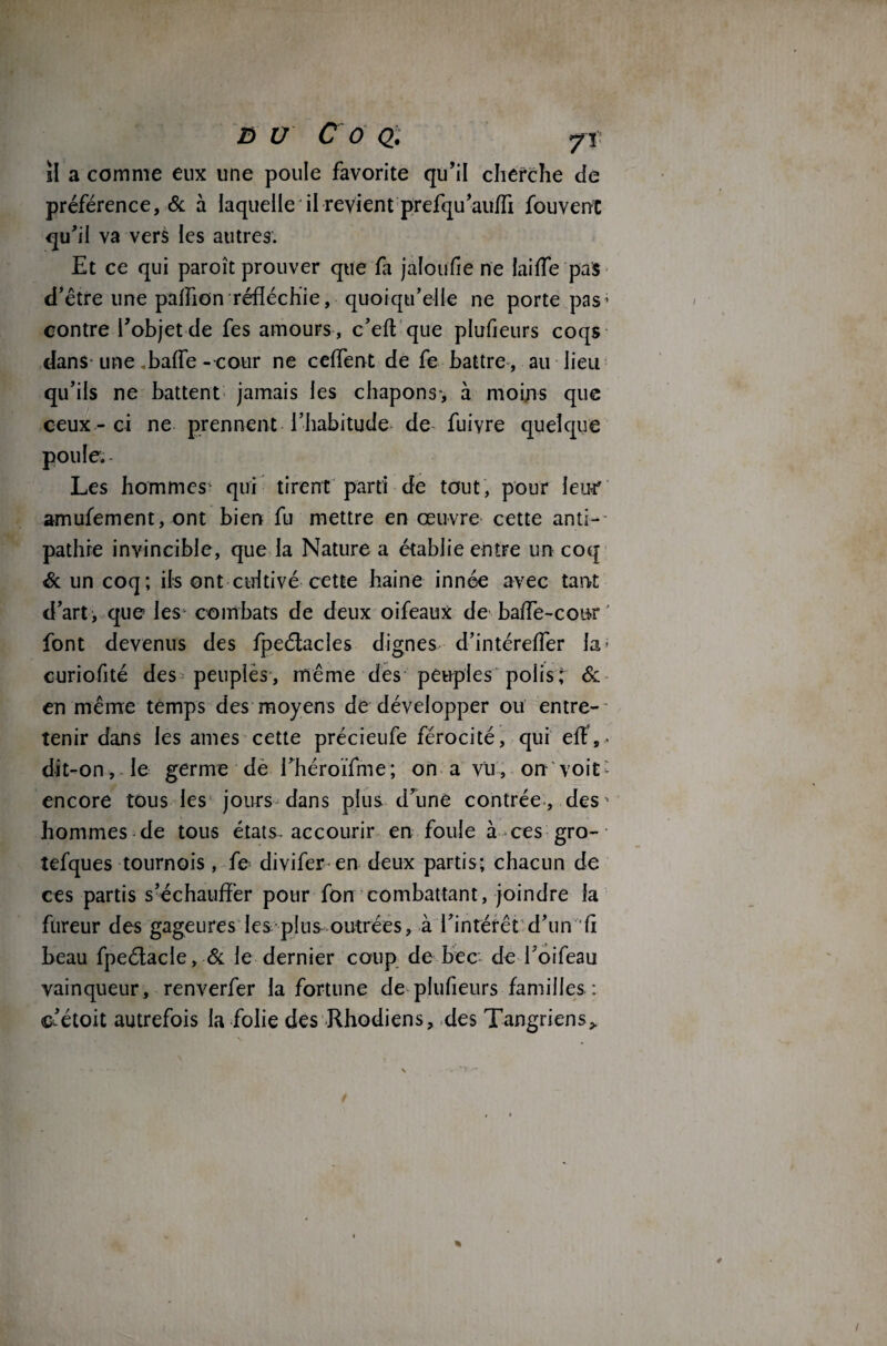 il a comme eux une poule favorite qu’il cherche de préférence, 6c à laquelle il revient prefqu’auffi fouvent qu’il va vers les autres. Et ce qui paroît prouver que fa jaloufie ne laiffe pas d’être une paffion réfléchie, quoiqu’elle ne porte pas* contre l’objet de fes amours , c’efl que plufieurs coqs dans une .baffe- cour ne ceffent de fe battre , au lieu qu’ils ne battent jamais les chapons, à moins que ceux-ci ne prennent l’habitude de fuiyre quelque poule. Les hommes qui tirent parti de tout, pour leur' amufement, ont bien fu mettre en œuvre cette anti¬ pathie invincible, que la Nature a établie entre un coq 6c un coq; ifs ont cultivé cette haine innée avec tant d’art, que les combats de deux oifeaux de baffe-cour ' font devenus des fpeétacles dignes d’intéreffer la- curiofité des peuples, même des peuples polis; & en même temps des moyens de développer ou entre-- tenir dans les âmes cette précieufe férocité, qui efï,> dit-on, le germe de rhéroïfme; on a vu, on voit * encore tous les jours dans plus d’une contrée , des * hommes de tous états-accourir en foule à ces gro- tefques tournois, fe divifer-en deux partis; chacun de ces partis s’échauffer pour fon combattant, joindre la fureur des gageures les plus outrées, à l’intérêt d’un fi beau fpeétacle, 6c le dernier coup de bec de l’oifeau vainqueur, renverfer la fortune de plufieurs familles : c’étoit autrefois la folie des Rhodiens, des Tangriens*