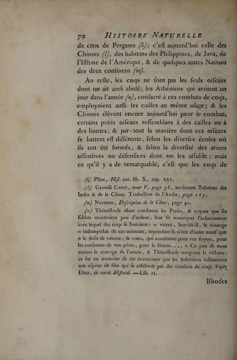 de ceux de Pergame (k); c’eft aujourd’hui celle des Chinois (l), des habitans des Philippines, de Java, do Plfthme de l’Amérique, & de quelques autres Nations des deux continens (m). Au refie, les coqs ne font pas les feuls oifeaux dont on ait ainfi abufé; les Athéniens qui avoient un jour dans l’année (n), confacré à ces combats de coqs, employoient auffi les caiiies au même ufage ; & les Chinois élèvent encore aujourd’hui pour le combat, certains petits oifeaux reffemblans à des caiiies ou à des linotes; & par-tout la manière dont ces oifeaux fe battent efl différente, félon les diverfes écoles où ils ont été formés, & félon la diverfité des armes offenfives ou défenfives dont on les affuble : mais ce qu’il y a de remarquable, c’eft que les coqs de (k) Pline, Hijl. nat. ïib. X, cap. xxr. (l) Gemelli Careri, tome V, page 36, anciennes Relations des ïndes & de ia Chine. Traduction de l’Arabe, page 1 0j. (m) Navarete, Defcription de la Chine, page 40. (n) Thémiftocle allant combattre les Perfes, & voyant que les foldats montraient peu d’ardeur, leur fit remarquer l’acharnement avec lequel des coqs fe battoient : cc voyez , leur dit-il , le courage 30 indomptable de ces animaux, cependant ils n’ont d’autre motif que 33 le defir de vaincre ; & vous, qui combattez pour vos foyers, pour les tombeaux de vos pères, pour la liberté. . . . » Ce peu de mots ranima le courage de l’armée, & Thémiftocle remporta la vidoire : ce fut en mémoire de cet évènement que les Athéniens inflituèrent une efpèce de fête qui le célébrait par des combats de coqs. Voyè^ Elien, de varia H'ifioriâ. —. Lib. 11. Rhodes