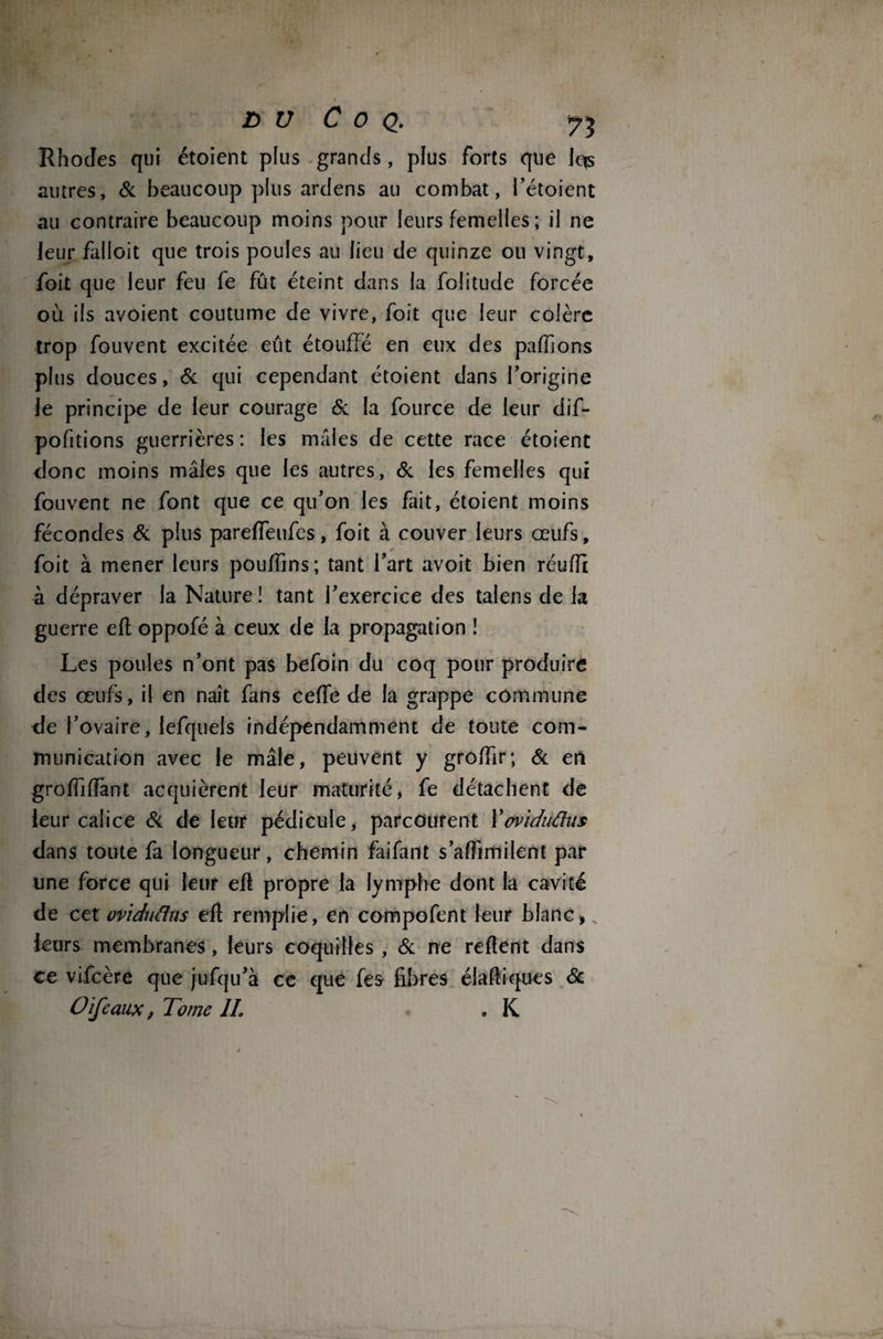 £> U C o q. Rhodes qui étoient plus grands, plus forts que Iqs autres, & beaucoup plus ardens au combat, l’étoient au contraire beaucoup moins pour leurs femelles ; il ne leur falloit que trois poules au lieu de quinze ou vingt, foit que leur feu fe fût éteint dans la foîitude forcée où ils avoient coutume de vivre, foit que leur colère trop fouvent excitée eût étouffé en eux des paffions plus douces, & qui cependant étoient dans l’origine le principe de leur courage & la fource de leur dif- pofitions guerrières: les mâles de cette race étoient donc moins mâles que les autres, & les femelles qui fouvent ne font que ce qu’on les fait, étoient moins fécondes & plus pareffeufes, foit à couver leurs oeufs, foit à mener leurs pouffins; tant fart avoit bien réufft à dépraver la Nature! tant l’exercice des talens de la guerre eft oppofé à ceux de la propagation ! Les poules n’ont pas befoin du coq pour produire des œufs, il en naît fans ceffe de la grappe commune de l’ovaire, lefquels indépendamment de toute com¬ munication avec le mâle, peuvent y groffir; & en grolfilfant acquièrent leur maturité, fe détachent de leur calice & de leur pédicule, parcourent X oviduâus dans toute fa longueur, chemin faifant s’afftmilent par une force qui leur efl propre la lymphe dont la cavité de cet ovïduâns efl remplie, en compofent leur blanc,, leurs membranes, leurs coquilles , & ne relient dans ce vifcère que jufqu’à ce que fes- fibres élafiiqtfes & O ife aux, Tome IL . K