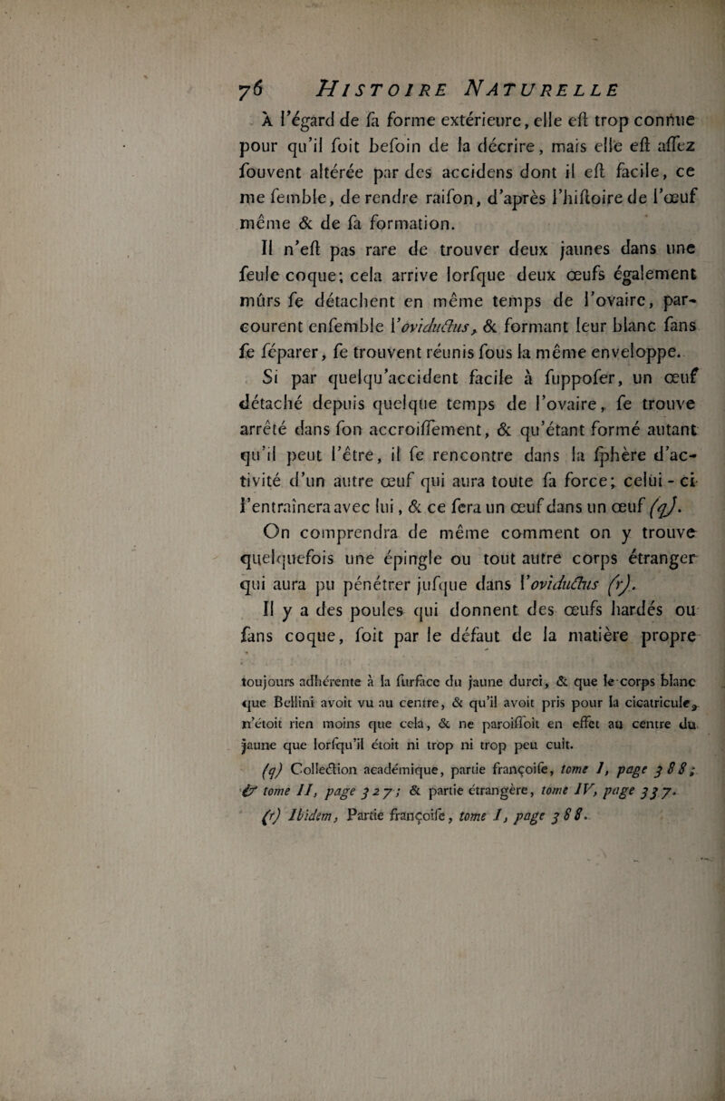 A l’égard de fa forme extérieure, elle elt trop connue pour qu’il foit befoin de la décrire, mais elle efl affez fouvent altérée par des accidens dont il efl facile, ce nie femble, de rendre raifon, d’après i’hifloire de l’œuf meme 6c de fa formation. Il n’efl pas rare de trouver deux jaunes dans une feule coque; cela arrive lorfque deux œufs également mûrs fe détachent en même temps de l’ovaire, par- courent enfemble Yovtdufius, 6c formant leur blanc fans fe féparer, fe trouvent réunis fous la même enveloppe. Si par quelqu’accident facile à fuppofer, un œuf détaché depuis quelque temps de l’ovaire, fe trouve arrêté dans fon accroiffement, 6c qu’étant formé autant qu’il peut l’être, il fe rencontre dans la fphère d’ac¬ tivité d’un autre œuf qui aura toute fa force; celui - ci l’entraînera avec lui, 6c ce fera un œuf dans un œuf fqj. On comprendra de même comment on y trouve quelquefois une épingle ou tout autre corps étranger qui aura pu pénétrer jufque dans Y oviduâns frj. Il y a des poules qui donnent des œufs hardés ou fans coque, foit par le défaut de la matière propre toujours adhérente à la furface du jaune durci, & que le-corps blanc que Bellini avoit vu au centre, &c qu’il avoit pris pour la cicatricuîe,. n’étoit rien moins que cela, & ne paroifloit en effet au centre du jaune que Iorlqu’il étoit ni trop ni trop peu cuit. (q) Collection académique, partie françoife, tome 1, page 388; if tome II, page 327; & partie étrangère, tome IV, page 337. (r) Ibidem, Partie françoife, tome I, page 388.