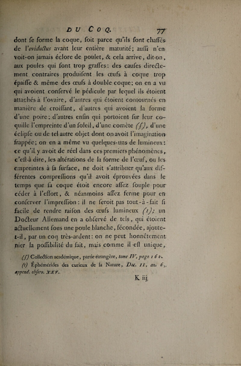 dont fe forme la coque, foit parce qu’ils font chafîes de Yoviduftus avant leur entière maturité; auffi n’en voit-on jamais éclore de poulet, & cela arrive, dit-on, aux poules qui font trop grades: des caufes direéle- ment contraires produifent les œufs à coque trop épaiffe & même des œufs à double coque; on en a vu qui avoient confervé le pédicule par lequel ils étoient attachés à l’ovaire, d’autres qui étoient contournés en. manière de croiffant, d’autres qui avoient la forme d’une poire; d’autres enfin qui portoient fur leur co¬ quille l’empreinte d’un foleil, d’une comète (f), d’une éclipfe ou de tel autre objet dont onavoit l’imagination' frappée; on en a même vu quelques-uns de lumineux: ce qu’il y avoit de réel dans ces premiers phénomènes, c’eit-à dire, les altérations de la forme de l’œuf, ou les empreintes à fa furface, ne doit s’attribuer qu’aux dif¬ férentes compmTions qu’il avoit éprouvées dans le temps que fa coque étoit encore affez fouple pour céder à l’effort, & néanmoins affez ferme pour en eonferver l’impreffion : il ne feroit pas tout-à-fait fi facile de rendre raifon des œufs lumineux (t); un Doéleur Allemand en a obfervé de tels, qui étoient actuellement fous une poule blanche, fécondée, ajoute- t-il, par un coq très-ardent: on ne peut honnêtement nier la poffibilité du fait, mais comme il efl unique, (f) Collection academique, partie étrangère, tome IV, page i 6ù. (t) Éphémérides des curieux de la Nature, D&i, il, an. 6 sppend, cbferv. XXV. K üj