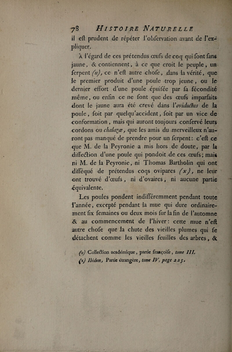 il eft prudent de répéter i’obfervation avant de l’ex¬ pliquer. À l’égard de ces prétendus œufs de coq qui font fans jaune, 6c contiennent, à ce que croit le peuple, un ferpent (n), ce n’efl; autre chofe, dans la vérité, que le premier produit d’une poule trop jeune, ou le dernier effort d’une poule épuifée par fa fécondité même, ou enfin ce ne font que des œufs imparfaits dont le jaune aura été crevé dans Yovidufins de la poule, foit par quelqu’accident, foit par un vice de conformation , mais qui auront toujours confervé leurs cordons ou chàla^œ, que les amis du merveilleux n’au¬ ront pas manqué de prendre pour un ferpent: c’efl ce que M. de la Peyronie a mis hors de doute, par la difleétion d’une poule qui pondoit de ces œufs; mais ni M. de la Peyronie, ni Thomas Bartholin qui ont difféqué de prétendus coqs ovipares (x), ne leur ont trouvé d’œufs, ni d’ovaires, ni aucune partie équivalente. Les poules pondent indifféremment pendant toute l’année, excepté pendant la mue qui dure ordinaire¬ ment fix femaines ou deux mois fur la fin de l’automne 6c au commencement de l’hiver: cette mue n’efl autre chofe que ia chute des vieilles plumes qui fe détachent comme les vieilles feuilles des arbres, 6c (u) Collection academique, partie françoife, tome III, Ibidem, Partie étrangère, tome IV, page 22 j.