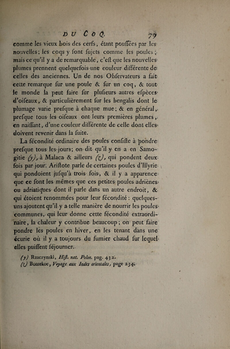 comme les vieux Lois des cerfs, étant poufTées par les nouvelles; les coqs y font fujets comme les poules;- mais ce qu'il y a de remarquable, c’cfl que les nouvelles plumes prennent quelquefois une couleur différente de celles des anciennes. Un de nos Obfervateurs a fait cette remarque fur une poule & fur un coq, & tout le monde la peut faire fur plufieurs autres efpèces' d’oifeaux, & particulièrement fur les bengalis dont le plumage varie prefque à chaque mue; & en général,, prefque tous les oifeaux ont leurs premières plumes,, en naiffant, d’une couleur différente de celle dont elles> doivent revenir dans la fuite. La fécondité ordinaire des poules confjfle à pondre' prefque tous les jours; on dit qu’il y en a en Samo- gitie (y), à Malaca & ailleurs (i), qui pondent deux- fois par jour. Ariflote parle de certaines poules d’Illyrie qui pondoient jufqu’à trois fois, & il y a apparence que ee font les mêmes que ces petites poules adriènes> ou adriatiefues dont il parle dans un autre endroit, & qui étoient renommées pour leur fécondité : quelques- uns ajoutent qu’il y a telle manière de nourrir les poules* communes, qui leur donne cette fécondité extraordi¬ naire, la chaleur y contribue beaucoup; on peut faire pondre les poules en hiver, en les tenant dans une écurie où il y a toujours du fumier chaud fur lequel elles puiffent féjourner. ICrf1 (y) Rzaczynski, Hift. nat. Polon. pag. 43 2'. (7J Bontckoe , Voyage aux Indes orientales, page 234;