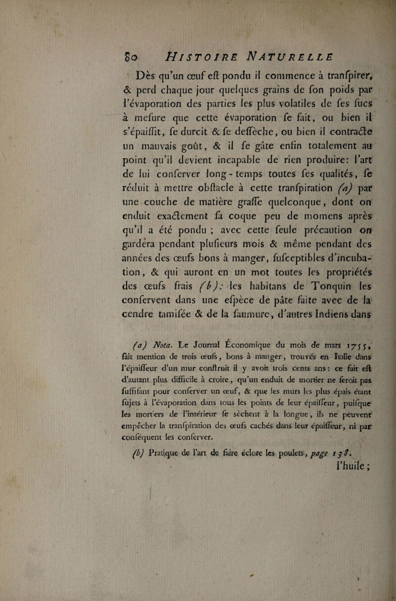 Dès qu’un œuf efl pondu il commence à tranfpirer, & perd chaque jour quelques grains de fon poids par l’évaporation des parties les plus volatiles de fes fucs à mefure que cette évaporation fe fait, ou bien ii s’épaiffit, fe durcit & fe deifèche, ou bien il contraéfe un mauvais goût. & il fe gâte enfin totalement au point qu’il devient incapable de rien produire: l’art de lui conferver long-temps toutes fes qualités, fe réduit à mettre obftacle à cette tranfpiration (a) par une couche de matière grade quelconque, dont on enduit exactement fit coque peu de momens après qu’il a été pondu ; avec cette feule précaution on gardera pendant plufietirs mois Si même pendant des années des œufs bons à manger, fufceptibles d’incuba¬ tion , & qui auront en un mot toutes les propriétés des œufs frais (b): les habitans de Tonquin les confervent dans une efpèce de pâte faite avec de la cendre tamifée Si de la faumure, d’autres Indiens dans (a) Nota. Le Journal Economique du mois de mars 1755, fait mention de trois œufs, bons à manger, trouvés en Italie dans i’épaiffieur d’un mur conflruit il y avoit trois cents ans : ce fait eft d’autant plus difficile à croire, qu’un enduit de mortier ne feroit pas fuffifant pour conferver un œuf, & que les murs les plus épais étant fujets à l’évaporation dans tous les points de leur épailieur, puifque les morfers de l’intérieur fè sèchent à la longue, ils ne peuvent empêcher la tranfpiration des œufs cachés dans leur épaiffieur, ni par conféquent les conferver. (b) Pratique de l’art de faire éclore les poulets, page 13$. l’huile ;