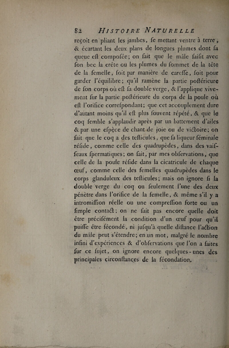 reçoit en pliant les jambes, fe mettant ventre à terre ». 6c écartant les deux plans de longues plumes dont fa queue efi compofée; on fait que le mâle fai fit avec fon bec la crête ou les plumes du fommet de la tête de la femelle, foit par manière de careffe, foit pour garder l’équilibre; qu’il ramène la partie pofiérieure de fon corps où efi fa double verge, 6c l’applique vive¬ ment fur la partie pofiérieure du corps de la poule où efl l’orifice correfpondant; que cet accouplement dure d’autant moins qu’il efi plus fouvent répété, 6c que le coq femble s’applaudir après par un battement d’ailes 6c par une efpèce de chant de joie ou de viéloire; on fait que le coq a des tefiicules, que fa liqueur féminale réfide, comme celle des quadrupèdes, dans des vaif- feaux fpermatiques; on fait, par mes obfervations, que celle de la poule réfide dans la cicatricule de chaque œuf, comme celle des femelles quadrupèdes dans le corps glanduleux des tefiicules; mais on ignore fi la double verge du coq ou feulement l’une des deux pénètre dans l’orifice de la femelle, 6c même s’il y a intromiffion réelle ou une comprefiion forte ou un fimple contaél ; on ne fait pas encore quelle doit être précifément la condition d’un œuf pour qu’il puiffe être fécondé, ni jufqu’à quelle difiance l’aétion du mâle peut s’étendre; en un mot, malgré le nombre infini d’expériences 6c d’obfervations que l’on a faites fur ce fujet, on ignore encore quelques-unes des principales circonfiances de la fécondation*