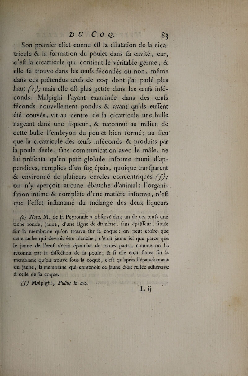 Son premier effet connu efl la dilatation de la cica- tricule 6c la formation du poulet dans fa cavité, car, c’ef la cicatricule qui contient le véritable germe, 6c elle fe trouve dans les œufs fécondés ou non, même dans ces prétendus œufs de coq dont j’ai parlé plus haut fej; mais elle efl plus petite dans les œufs infé¬ conds. Malpighi l’ayant examinée dans des œufs féconds nouvellement pondus 6c avant qu’ils euffent été couvés, vit au centre de la cicatricule une bulle nageant dans une liqueur, 6c reconnut au milieu de cette bulle l’embryon du poulet bien formé; au lieu que la cicatricule des œufs inféconds 6c produits par la poule feule, fins communication avec le mâle, ne lui préfenta qu’un petit globule informe muni d’ap¬ pendices, remplies d’un fuc épais, quoique tranfparent 6c environné de plufieurs cercles concentriques (f) ; on n’y aperçoit aucune ébauche d’animal : i’organi- fation intime 6c complète d’une matière informe, n’efl que l’effet inftantané du mélange des deux liqueurs (e) Nota. M. de la Peyronnie a oblervé dans un de ces œufs une tache ronde, jaune, d’une ligne de diamètre, fans épajfïèur, fituée iur la membrane qu’on trouve fur la coque: on peut croire que cette tache qui devroit être blanche, n’étoit jaune ici que parce que le jaune de l’œuf s’étoit épanché de toutes parts , comme on l’a reconnu par la diffeétion de la poule ; & fi elle étoit fituée lur la membrane qu’on trouve fous la coque, c’eft qu’après l’épanchement du jaune, la membrane qui contenoit ce jaune étoit reliée adhérente à celle de la coque. (f) Malpighi, Pullus in ovo+ l ij