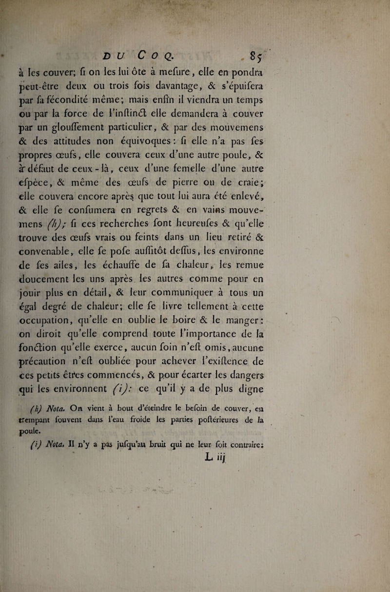 D U C O Q. „ 8 J à les couver; fi on les lui ôte à mefure, elle en pondra peut-être deux ou trois fois davantage, & s’épuifera par fa fécondité même; mais enfin il viendra un temps ou par la force de l’inftinét elle demandera à couver par un glouffement particulier, & par des mouvemens & des attitudes non équivoques : fi elle n’a pas fes propres œufs, elle couvera ceux d’une autre poule, & àdéfaut de ceux-là, ceux d’une femelle d’une autre efpèce, & même des œufs de pierre ou de craie; elle couvera encore après que tout lui aura été enlevé, & elle fe confumera en regrets & en vains mouve¬ mens (h) ; fi ces recherches font heureufes & qu’elle trouve des œufs vrais ou feints dans un lieu retiré & convenable, elle fe pofe auffitôt deffus, les environne de fes ailes, les échauffe de fa chaleur, les remue doucement les uns après les autres comme pour en jouir plus en détail, & leur communiquer à tous un égal degré de chaleur; elle fe livre tellement à cette occupation, qu’elle en oublie le boire & le manger: on diroit qu’elle comprend toute l’importance de la fonction qu’elle exerce, aucun foin n’efi omis,aucune précaution n’efi oubliée pour achever l’exiflence de ces petits êttes commencés , & pour écarter les dangers qui les environnent (i): ce qu’il y a de plus digne (h) Nota. On vient à bout d’éteindre le befoin de couver, en trempant fouvent dans l’eau froide les parties poftérieures de la poule. (i) Nota, II n’y a pas jufqu’au bruit qui ne leur foit contraire; L îij